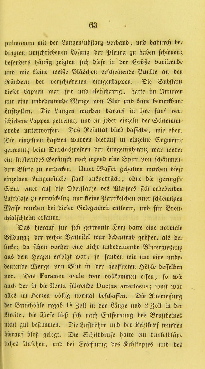 pulmonum mit t)cv l*iingenfub|tauj «crbanb, iint) babiivrf) be? biiigten iim[ci)ncbcncn l^ofiiitg ber ^Icura ju tjahcn fitienen; bcfonberö l)rt(tg S^'S^^ ftrf) biefe in ber ®vö^e öartirenbe unb ivie ffeine iüei^c SSlä^rfjen er[rf)einenbe fünfte an ben 9?änbern ber t>erfd){ebenen Cungenlappcn. ®ie @ubflanj bicfer ?np^eu umr fej^ unb fleifc^artig, ijatte im 3nnereu nur eine unbebeutenbe 9)?enge üon S3Iut «nb feine bemerfbarc ?uftjetten. X)ie Cnngen mnrben barnnf in iljxe fünf öer* fd)iebene Cap^sen getrennt, unb ein jeber eingeht ber (5rf)n)tmm^ ^jrobc untermorfen. Diefnltat blieb baffelbe, jvie oben. IDie einzelnen Cap^jen njnrben l){eranf in einzelne (Segmente getrennt; beim 'Snrrf)fd)neiben ber Cnngenfnbfitanj war weber ein fnijlernbeö ©eräufcf) norf) irgenb eine ©pur öon fdjäumen^ bem S3Iutc ju entberfen. Unter SBafiTer gel^alten ir)urben biefe einzelnen ?ungenflii(fe jlarf an^gebrücft, Dt)ne bic geringfle ©pur einer auf bie Oberflädjc beö 2Öafferö ffc^ erl)ebenben 2uftb{afe ju entmicfetn; nur fleine ^artifelrf)en einer frfjleimigen 5[)?a|fe würben bei biefer (5)elegenf)eit entleert, unb für SSron? Gl)ialfd)leim erfannt. 2)aö l)ieranf für ftrf) getrennte jperj ^atte eine normafc SSilbung; ber recf)te SSentrifel war bebeutenb gri)^er, af^ ber Knfe; ba frfjon »or^er eine nidjt unbebeutenbe S3Iutergie^ung au^ bem ^erjen erfolgt war, fo fanben wir nur eine unbe^ beutenbe SO?enge öon S3tut in ber geöfneten S^bljk beffelben »or. 2)aö Foramen ovale war öottfommen offen, fo wie aurf) ber in bie Storta füf)renbe Ductus arteriosus; fonfl: war affeö im jperjen üöttig normal befrfjaffen. Sie 2(uömcffung ber S5ruf!H)öf)Ie ergab H 3ott in ber Cänge unb 2 30U in ber breite, bie ^iefc lie^ ffrf) nadf) Entfernung beö 53ru(^beineö nid)t gut befiimmen. iSie Cuftröl)rc unb ber Äel)ffopf würben l)ierauf blof gelegt, 2)ic ®rf)i(bbrüfe fjatte ein bunfelbläu^ (ic()e6 3lnfel)cn, unb bei Eröffnung beö Äe{}Ifoptcö unb bcö