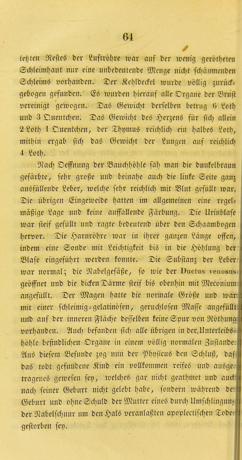 64: / I leisten Oieflc^ ber Suftrbt)re wax auf bcr wenig gcrotf)ctcii | (Srf)lcunl)aut nur eine uubebcutcnbe 5!}?cnge ntct)t frf)äumcnben 1 @c()Iennö üorf)aubcn. 2)er Äel}Iberfcl würbe öottig jurücf* j gebogen gefunbcn. (56 würben t)ierauf nlTe SDrgnne ber ^öruft ] vereinigt gewogen. £)aö ©ewirfjt berfefben betrug 6 !l*ot^ \ nnb 3 £).nentd)en. 2)aö ©ewicfjt beö ^erjenö für |Td) altei'n 2 Sot{) l £luentd)en, ber ZljY^mn^ xcidjiifi) ein f)a[be6 ?ot{), mitl^in ergab firf) ba^ ©ewirfjt ber ?ungen auf reicf|U'cf} 3^ad[) Oejfnung ber Sancf)f)ö^Ie faf) man bie bunfefbraun gefärbte, febr gro^e nnb be{nal)e aud) bie linfe (Seite ganj j anöfiiUeube Seber, we(c(}e fel)r reid)Iirf) mit SShit gefügt war. i 25ie übrigen (^ingeweibe (jatten im allgemeinen eine regel# i mäßige Sage nnb feine auffaUenbe g^ärbung. 2>ie Uriubfafe j war f^eif gefüllt nnb ragte bcbeutenb über ben (Sd)aambogen j Ijerüor. I^ie ^;)arnröl)re war in il}rer ganjen Sänge offen, .i inbem eine ©onbe mit Seicljtigfeit biö in bie ipoI)lung bcr- S3lafe eingefu{)rt werben fonnte. 2)ie (Subflanj ber Seber: war normal; bie 3fcabelgefä^e, fo wie ber Ductus venosus-l geijffnet nnb bie bicfen2^ärme fteif bi6 obenhin mit ÜKeconimm | angefüllt. 2)er 9)2agen l}atte bie normale @ro^e nnb wanj mit einer fcfjleimig * gelatinofen, gerucl)lofen 5[)?affe angefütftil nnb auf ber inneren g^läctje bcffelben feine (Spur üon ^6tl)nn^ »Drl)anben. ?luct) befanben fid) alle übrigen in ber,llnterlcib^fl höl)lc beftnblid]en Organe in einem üöllig normalen 3n(lanbe:l Sluö biefem S3efunbe jog nun ber ^I)t)ftcuö ben ©cl)lu^, baf« baö tobt gefunbene Äinb ein üotlfommen reifeö nnb anöge^l trageucö gewefen fep, welcljeö gar nid)t geat()met nnb an(tl| nad) feiner (l)eburt nidjt gelebt l)abe, fonbern wäl)renb ber«! ©eburt nnb ol}ne(5d)ulb bcr DDiutter eincö burd) Umfd)lingnn<w ber 3^abelfd)nur um ben JpaB ücranla^tcn apoplcctifdjcn ^tobecl geftorben fei). I'