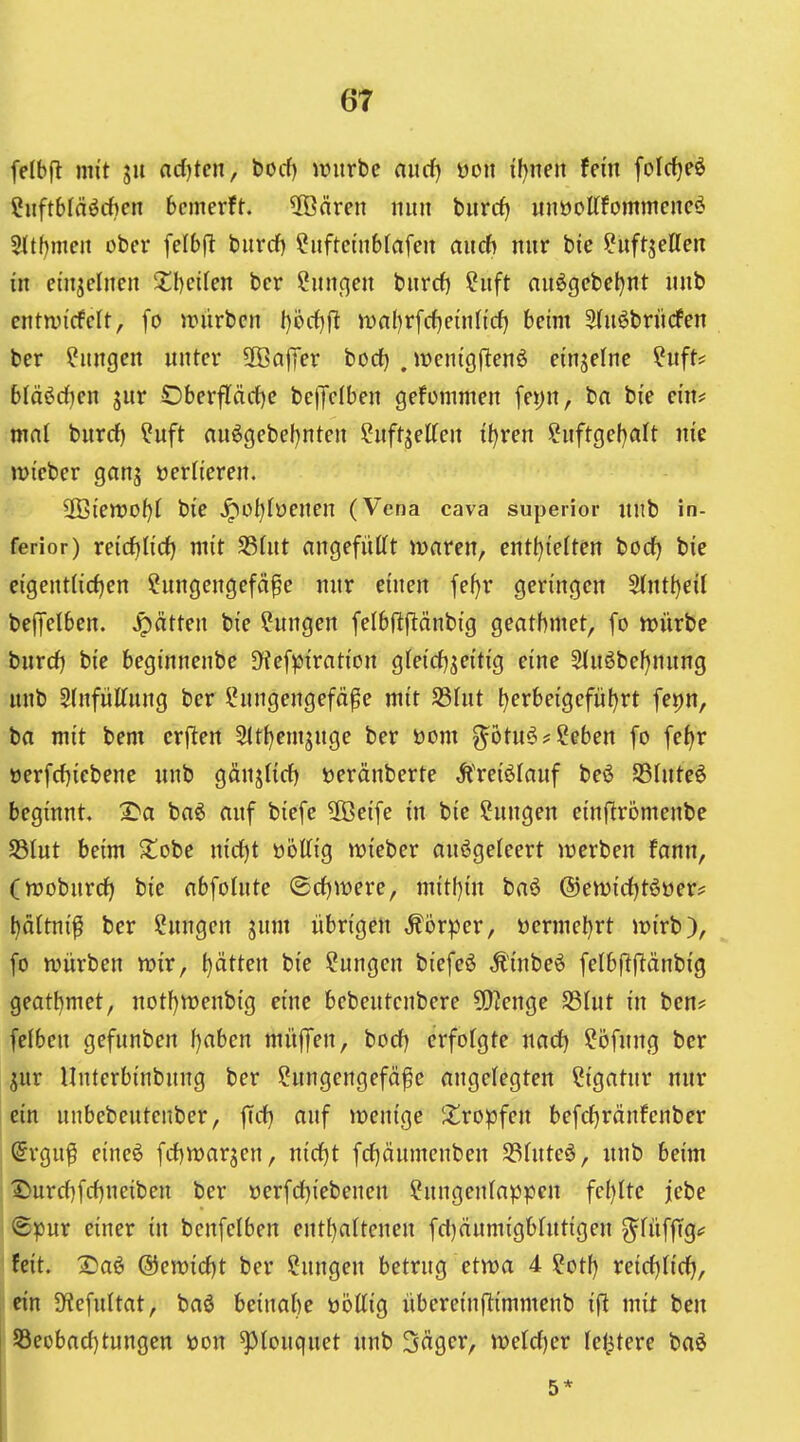 felbft mit ju ad)ten, bocf) ivurbe aurf) öou if^neit fein folc^eö Sitftbläöchcn bcmerft. üßären nun burrf) unöottfommcncö Sltbmeit ober felbji bitrcf) ?iiftctnbtafen aitcft nur bie ^iiftjeUen m einzelnen 2;i)ci(en bcr Cunc^en biircf) ?iift nuögebeljnt imb entmdcU, fo würben l)öc()j^ it)n()r[rf) ein lief) beim Stnöbriirfen ber Hungen unter äBaffer bod) . ivenigflenö einzelne ?uft* blä^djen jur OberfTöcf)e bctJelben gefonimen fepn, ba bie ein* mal burrf) ?uft aiiögebel^nten ^uftjetten i()ren ?nftgel)alt me »Dieber ganj üerlieren. 2öten)0()( bie ^ü()(öenen (Vena cava superior unb in- ferior) xeidjüd) mit S3(nt angefüttt maren, entijidtm bod) bie eigent(id)en ?ungengefä^e nur einen fe^r geringen S(ntt)eil befTelben. Jpätten bie ?ungen felbfljlänbig geatbmet, fo irürbe bnrd) bie beginnenbe JKefpiration gfeicf^jeitig eine 5iuöbe^nung unb SlnfüKung ber l^nngengefä^e mit S5hit l)erbeigefiit)rt fepn, ba mit bem crflen 5tt()emjnge ber t)om ^ötu^??eben fo fet)r öerfcfjiebene unb gänj(irf) »eränberte ^l'reiölauf beö S3Iuteö beginnt. I^a ba^ auf biefe üBeife in bie Hungen einftrömenbe SSIut beim 2!obe nid)t üöltig mieber anögeleert iverben fann, (njoburcf) bie abfointe ©rfjwere, mit()in ba6 @en)id)t6oer^ l)ältni^ ber Hungen jum übrigen ,^6rper, t)ermel)rt mirb), fo würben wir, t)ätten bie Hungen biefe^ Ä'inbeö felbjlftänbig geatbmet, notf)tt)enbig eine bebeutcnbere 5)?enge S3Int in ben* felben gefnnben f)aben müfjen, bocf) erfolgte nact) ?öfnng bcr jur Unterbinbnng ber ?ungengefä^e angelegten Ligatur nur ein nnbebeutcnber, ffrf} auf wenige 'tropfen befc{}ränfcnber ^rgu^ eineö fd)warjen, nid)t fd)änmenben S3fute6, unb beim Durrf)frf)neiben ber t)erf(i)iebenen ?nngenlappcu fe()Itc jebe ©pur einer in bcnfelben eut[)a(tenen fd)äumigbhttigen 3^füffTg<f feit. 3}aö @ewid)t ber Hungen betrug etwa 4 ?ot[) veidjUti}, ein 9f?efultat, baö beinabe üöttig übereinftimmenb ifi mit beu 53eobad)tungen »ou ^louquet unb Säger, weld)cr letztere baö 5*