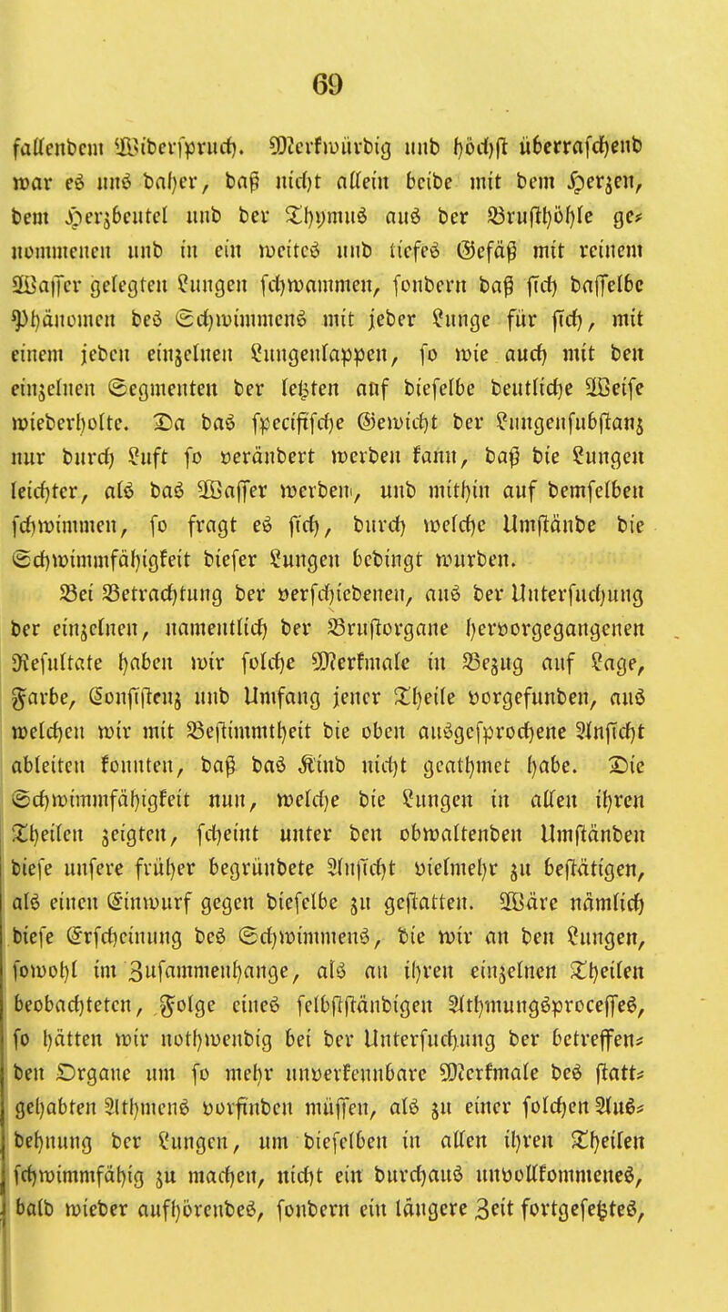 fattcnbcm ^JBibcrfpnicf). 30?evf>uüvbig unb f)od)fl ü6crrafd)enb war iiiiö baf}tT, baß nidjt nttcm bcibe mit bem ^perjcn, bem Jöerjbcutcl unb bev 2:l)i)nuiö auö ber S3rufl^ül)(e ge# iicmmciicit unb in ein mcitcö unb tiefet @efäß mit reinem SffiatJer gelegten Hungen fd)n)ammen, fonbeni ba^ |Tcf) ba(TeI6c ^l)änümen beö ^d)mimmen^ mit jeber ?nnge für |Td), mit einem jeben einzelnen ?ungenfap^)en, [o mie aucf) mit ben einjelnen (Segmenten ber festen nuf biefelbe beutlid^e 2Beife »ieberl)ofte. £)a baö [pecijtfdje ©ewirfjt ber ^nugenfubjlanj nur burd) ?uft fo »eränbert jrerben fann, ba^ Hungen Ieid}ter, aU baö äÖaffer iverbeu, unb mitl)in auf bemfelben fd)mimmen, [o fragt eö ftd), burd) VDefd)e Umflönbe bie ©d)n?immfäl)igfeit biefer Sungen 6cbingt nnirben. Sei S5etrad)tnng ber »erfdjicbenen, auö ber Unterfud^ung ber einjctnen, uamentlid) ber S3ru(^organe Ijeröorgegangenen JKefnltate tjahen mir füld)e ^exhmle in SSegug auf ?age, g^arbe, ^onjT(leuj unb Umfang jener Zl)eik Dorgefunben, auö n)eld)en wir mit S8eflimmtl)eit bie oben au^gefprod)ene 3inftd)t ableiten fonnten, baß baö Äinb uidjt gcatfjmct Ijabc. 2)ie ®d)tt)immfäl)igfeit nun, tt)eld)e bie Hungen in alTen il)ren Xl)eiien zeigten, fd^eint unter ben obn?aItenben Umftänben biefe unfere früi)er begrünbete 2(n)Td)t üiefmel)r ju beflätigen, aI6 einen (Siniüurf gegen biefelbe ju gcjltatteu. 2ßäre uäm(id) biefe @rfd)einnng beö ©d)it)immenö, bie tt)ir an ben Hungen, ]om\)l im 3wfo>«nien{)ange, alö an il)ren einjeincn Zijcikn beobad)tetcu, ,%oiQc eineö felbflflänbigen 5tt{;mungöprocejfeö, fo t)ätten voix notf}n)enbig bei ber UntcrfucJ).ung ber betreffen? ben SDrgane um fo mef)r unwerfennbare 5D?erfmaIe beö ^atU gcl)abten 3ltl)men^ öorfinbcn müjTen, alö ju einer folc^en 2tu6? bef)nung ber Hungen, um biefelben in atten il)ren Zijeilm fd)n)immfät)ig ju mad)en, nid)t ein burd)auä uuöoKfommeneö, ba(b mieber auf()6reubeö, fonbern ein längere ^cit fortgefe^teö,