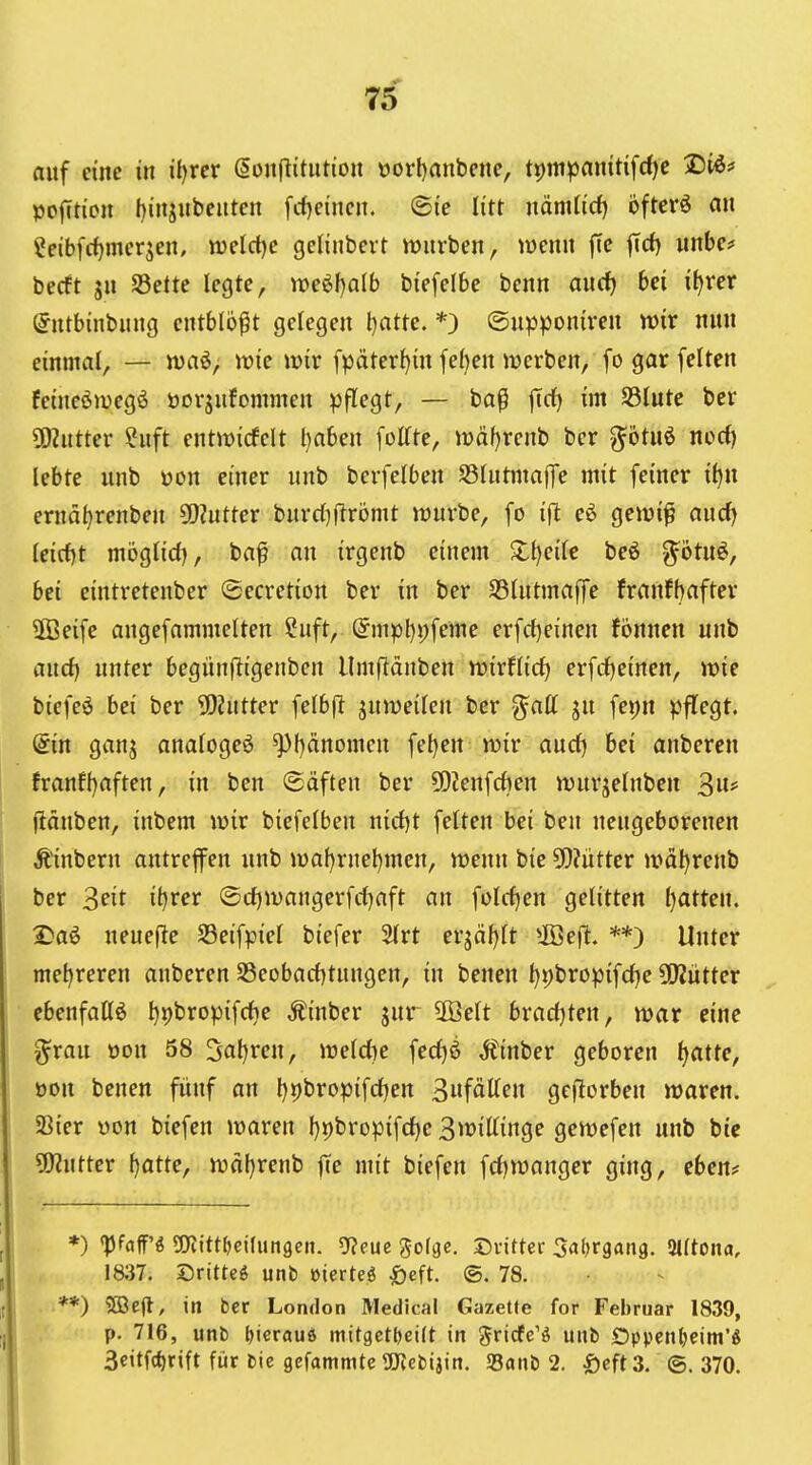 auf eine in il)rer ßonftitntion oorl)anbene, t^mpanitifdje 2)i^# pofction l)injnbcuten fcf)eincn. ©ie litt nänUid) bftcvö an ?eibfrf)meqen, weictje gclinbeit würben, lüenn jTc jTd) wnbe? becft jn S3ette legte, it)eöf)alb biefelbe benn and) bei iijvev (Jntbinbung entblößt gelegen l)atte. *) ©u^sponiren wir nun einmal, — n)aö; tt)ie wir fpäter^in fe^en werben, fo gar feiten feineöwegö öorjufommen pflegt, — ba^ ffcf) im SSIute bcr SDiutter ?uft entwirfclt haben füllte, wäf)renb ber ^ötuö norf) lebte unb oon einer unb berfelben SSIutmaffe mit feiner i^n ernd{)renben 9)?utter bnrd)|lrömt würbe, fo eö gewi^ aucfj (eicf)t mogtid), baf an irgenb einem Zijeik beö ^ötuö, bei eintretenber (secretion ber in ber Sölntmaffe franfbafter ÜBeife angefammelten ?uft, @mpt)i;feme erfcf)einen fonnen unb and} unter begünfligenben Umftänben wirflid^ erfrf)einen, wie biefeö bei ber SDlnttev felbft jnweilen ber ^att ju fej)n pflegt. (5in ganj analogeö Phänomen fet)en wir aud) bei anberen franfi)aften, in ben (Säften ber 50?enfcf)en wurjelnben 3* jlänben, inbem wir biefelben nirf)t feiten bei ben neugeborenen Äinbern antreffen unb waf)rnet)men, wenn bie 5[)?iitter wäljrenb ber Seit ib)xev ©d)wangerfd)aft an feieren gelitten Ijatten. 2)aö ueuefle S3eifpiel biefer 2(rt ev^äijit 5ß5eft. **) Unter mel)reren anberen S3eobarf)tungen, in benen t)t)bropifd)e OKütter ebenfaUö t)i)bropifcf)e Äinber jur ÜBelt bvadjten, war eine ^rau oon 58 3al)ren, weldje fedjö Äinber geboren t^attc, oon benen fünf an l)t)bropifd)en 3«fätten geftorben waren. 23ier pon biefen waren f)i)bropifd)e 3wittinge gewefen unb bic Untier {)atte, wäf}renb jle mit biefen frf)wanger ging, eben? *) pfaff'g Wittfjeidmgen. 5?eue ^ofgc. Dvitter Safjrgang. Slftona, 1837. Sritteö unb üierteö ^eft. ®. 78. *) 5Bejl, in bcr London Medical Gazette for Februar 1839, p. 716, unb l^icraue mttgcttjeift in gricfe'ö uub Dppcnljeim'^ 3citf(^)rift für bie gefammte OJJebijin. SSanb 2. Öcft3. @. 370.