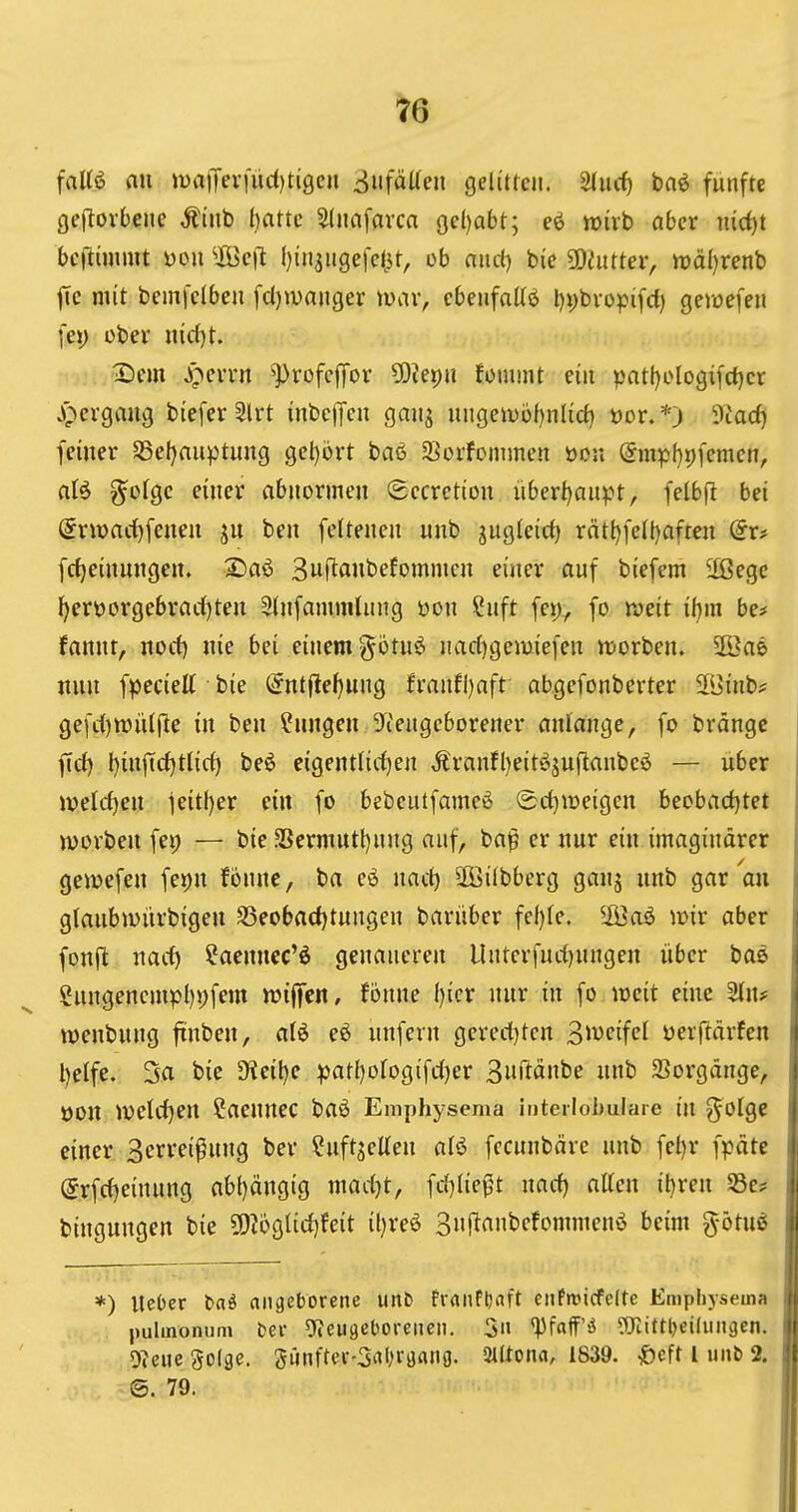 fali€ an matTev|ud)ti9en 3nfäUen gelitfcn. 3(ucf) bnö fünfte \ ge(lov6euc Äinb ()attc Slnafarca 9cl)abt; wirb aber iucf)t ' bcflimmt üou ^Üöcj^ f)insiigefc(3t, ob and) bie 9)eiitter, tt)ä()renb i fie mit bemfclben fcl)wnnger miiv, cbeufaltö l)i)bvopifd) gewefeu I fei) über md)t. [ X)em j^evvn ^rofcffor ?i)ier)u fommt ein patf)elogifc{)cr \ JQergaug bieferSlrt inbefTcn gmi^ migeii)öf)nl{d) t)or.*j 3tad) | feiner SSel^auptung get)ort baß SBorfonimen öon Smphpfemcn, | aU ^ciQe einer abnormen Sccrction iibexijaupt, felbfl bei | (5nt)arf)feneu jn ben feltenen unb jugleirf) rätt)fell)afren dxf fcf)einnngen. IDaö Swf^ant'efomnien einer auf biefem äßegc I)ert3orgebraif)ten Slnfammütng öon Snft fep^ fo n^eit ibin be# i fannt, norf) nie bei einem-^ötuö nacf)gemiefen njorben. Sß]ae | nun fpecielt bie @ntjle^ung franfl)aft abgefonberter S[Binb? gefct)«>iU(!ie in ben ?nngen 3^tengcborener anlange, fo brängc ftrf) l)infid)tlic{) beö eigent(irf)en ,^ranfl)eitßjujlanbe6 — über iveld)en teitl)er ein fo bebeutfameß (5ct)iüeigen becba(i)tet 1 iüovben fei) — bie SSermutI)nng auf, ba|8 er nur ein imaginärer i gewefen fepn fbnne, ba eö nact) 3Bi(bbcrg ganj unb gar au i glaubioürbigen S5eobad)tungen bariiber fel)fe. ^iöaö loir aber i fonfl nacf) ?aennec'ö genaueren llnterfuci)ungen über baß i gungencmpl)i)fem loiffen, fönne ()icr nur in fo locit eine %\u j toenbung ftnben, aU eö unfern gererf)ten o^vei^d üerftärfen i l)elfe. 3a bie SKei^e ^3atl)orogifdf)er 3iiftönbe unb Vorgänge, t)on it)elrf)en Caennec baß Emphysema iDterlohuIare in ^olgc einer Serreipung ber ?uftselien al6 fccunbcirc unb fet)r fpäte I (5rfcf)einung abt)ängtg marf}t, fd^Iie^t nacf) atten ihren S3c* i bingungen bie 50i6gtirf)fcit il)reß Sujianbefommenß beim g-ötuß i *) UeOer baö anaeborcne unb fraiifbaft eufwicfeire Emphysema I pulmonum ber 9?euöel>oreiien. 5» 'Pfaff'ö SRittljeidmgcn. I 9?eue golge. 5ünftiH--3iil^rö«ng. mma, 1839. ^eft l iiiib 2. I @. 79. I