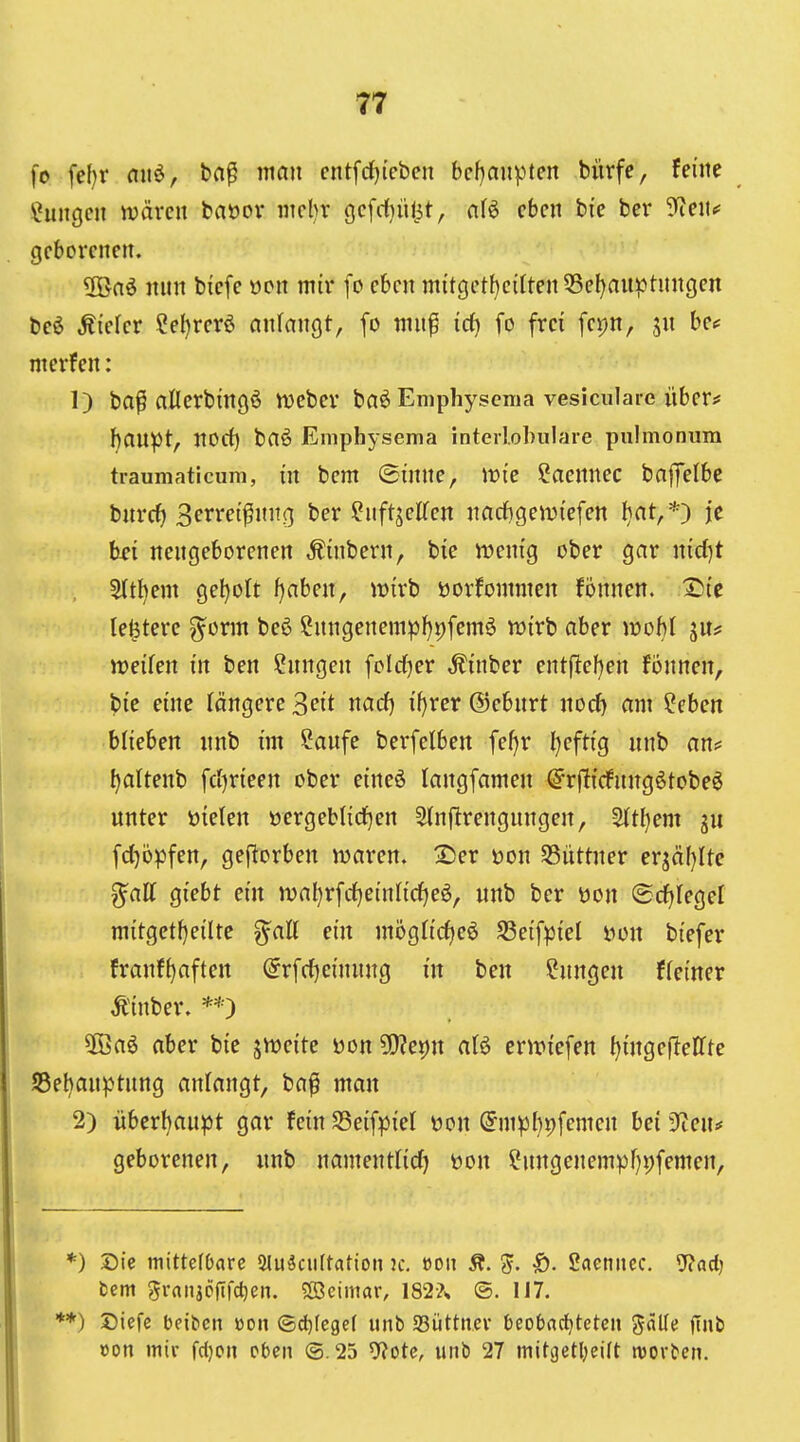 fo [el)r aw^, bn^ man cntfdjicben bcf)aupten bürfe, feine Hungen wären baoov ntcljr gcfrfjütit, nfö eben bie ber 9^en^ geborenen. üöaö nnn biefe öon mir [o eben mitget{)eilten 55el)aitptungen beö tiefer Sel)rerö anfangt, fo mn^ id) fo frei fepn, jn bcf merfen: 1) ba^ allerbingö tueber baö Emphyscma vesiculare über* hanpt, norf) baö Emphysema inteilobulare pulmoniiin traumaticiim, in bem (Sinne, wie ?acnnec baflTelbe bnrcf) Serret^nng ber ^nftjelfen nad}gemiefen ^at,*) je hsi ncngeborcnen ,finbern, bie roenig ober gar nid)t 5ttbem geholt f)aben, wirb öorfommen fijnnen. 2>ie lejjtere ^orm beö ?nngenempl)i)fem6 wirb aber woM ju? weifen in ben ?nngen feldjer ,^inber entjl:ef)en fönnen, bie eine längere ^eit narf) {f)rer ©ebnrt nod) am ^eben blieben nnb im ?anfe berfefben fefjr l}eftig nnb an* ^altenb fcijrieen ober eineö langfamen (S^rftirfnngötobeö unter öielen t»ergebl{rf)en Sfnftrengungen, 2ftl)em fd)öpfen, gef^orben waren. X)er üon S3üttner erjäfjlte ^aU giebt ein wa^rfrfjeinlirfjeö, nnb ber öon (Srfjlegel mitgctf}eilte ^aU ein mögfic^eö SSeif^jiel non biefer franf^aften @rfd)einnng in ben ?nngen f (einer Äinber. **) ÜÖaö aber bie jweite üon ^c^n aU erwtefen fjingeflelfte ;55el)anptnng anfangt, ba^ man 2) iiberl)aupt gar fein SSeifpief üon @mpl)9femcn bei ^eiu geborenen, unb namentfid) öon ?nngenempf)vfemen, *) Sic mittefOarc Slu^ciiltatio» jc. öon Ä. 'S. ^. Scieniicc. 5?ad) fcem 5ranjD|Tfd)en. ?[öcimar, 182?^ ©. 117. *) Diefe bfibcn üon ©d)Iegef unb SSüttner beobrt^tetcn S^^^ von mir fdjcn eben (3.25 ^otc, unb 27 mitgetl;eilt roorbcn.