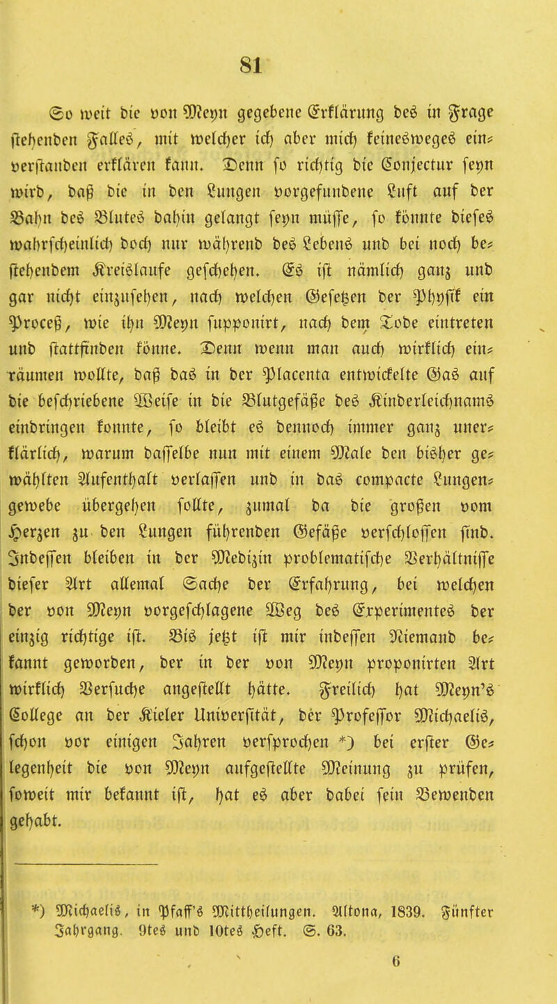 <Bo mit bic üon ?!}?ej)u gegebene @rflärung beö m ^rage llehenben g^nlleö, mit mid)ev id) aber nucf) feineöwegeö ein? üerilanben erf(även faiui. Denn [o xidjÜQ bic Sonjectur fepn wirb, bo|ö bie in ben Hungen öorgefnnbene h\ft auf ber S5al)n beö $8lute6 bnl)in gelangt fet)n nuifTe, [o fönnte biefeö tt)ahrfrf)einlict) bod) nur iDäl)renb beö ?ebenö unb bei uoct) be# (lel)enbem Ärei^Iaufe gefd)el)en. @ö i(it nämlid) ganj unb gar nirf)t einjufet)en, nad) njeldjen @efe$en ber ^t)p|Tf ein ^roce0, wie i^n ^[IZepn fupponirt, nad) bem Jtobe eintreten unb (lattftnben fbnne. X>enn wenn man and) voirUid) eiu^ räumen wottte, ba^ baö in ber ^lacenta entwirfelte @a6 auf bie befd)riebene 2ßeife in bie ^(utgefä^e beö Äinber(cirf)nam6 einbringen fonnte, fo bleibt eö benuocf) immer ganj uner? tiäxüd), warum baffelbe nun mit einem yjlalc ben biöt)er ge? wä^ften 2tufentl)art öerlaffen unb in baö compacte Hungen* gewebe übergef)en fottte, jumal ba bie großen üom ^erjen ju ben Hungen fül)renbeu ©efä^e üerfcf)(ojJeu finb. Snbeffen bleiben in ber ?Oiebijin probIematifct)e SSertjättnijfe biefer 5irt allemal @act)e ber @rfal)rung, bei welchen ber oon 5D?et)n oorgefd)lagene 3öeg beö (Experimente^ ber einzig ricljtige ijl. S3iö jet^t ift mir inbelfen 3^iemanb be? tannt geworben, ber in ber »ou SWepn proponirten 2lrt wirflid) 3Serfucl)e angeflettt t)ätte. ^reilid) t)at 502epn'^ (College an ber Äieler UnioerjTtät, ber ^rofejfor 5!)?icl)aeliö, fc()on oor einigen 3al)ren öerfprocl)en *) bei erfler ©e* legeuf)eit bie üon 5Diei)n aufgeftellte 50?einung ju prüfen, foweit mir befannt i|^, f)at e6 aber babei fein SSewenbcn gef)abt. *) Tli^aelii, in 'i3faff'ö ^mittfjetfungen. Slltonn, 1839. fünfter Safjrgang. 9teö uiib lOteö öeft. @. 63. 6