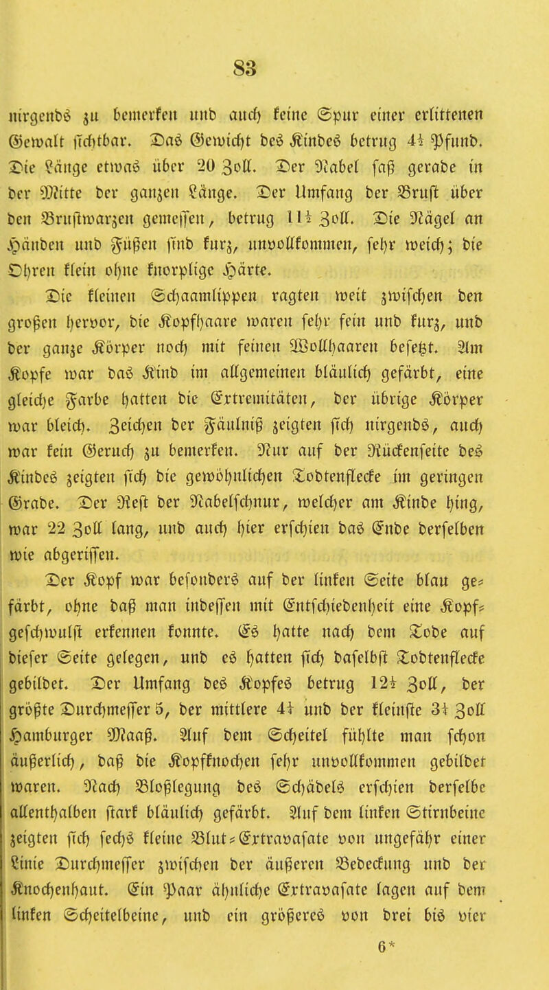 nirgcubö ja bemcrfen itiib and) feine (S^ur einer ctlittenen ©ewalt jTd)tbav. 2)nö @eiuicf)t beö Äinbeö betrng 4i ^funb. 2>{e ?änge etiuaö über 20 3oU. Xier Otabet fa|5 gercibe in ber 5[)?itte ber ganjen ?cinge. 2)er Umfang ber SSrufl über ben SSrnflmargen gemeijen, betrug IH30K. 2)ie 9^ägel an jpänben nnb g^ü^en )ntb fnrj, unooUfommen, fel)r meici); bie Ol)ren flein oI)ne fnorplige Jpärte. IDie {(einen (S!d)aamlippen ragten meit ätt)i[d)en ben grof'en ()eroor, bie ^opf()aare lüaren fel)v fein nnb fur^, nnb ber gan^e Äorper nocf) mit feinen 2öoUl)aaren befe^t. 3lm Äopfe war baö ,5l'inb im attgemeinen btäulirf) gefärbt, eine gleid)e garbe l^atten bie örtremitäten, ber übrige Äorper war bleich. 3eidK» t'^r gäulnip jeigten fid) nirgenbö, and) war fein ®ernd) jn bemerfen. 5y?ur auf ber Üiücfenfeite beö Äinbeö Seigten ftd) bie gewijt)nlid)en Jlobtenflecfe im geringen ®rabe. Dcx 9ie(l ber 3'tabelfci)nur, weldjer am Äinbe t)ing, war 22 3ott tang, nnb and) i)ier erfd)ien baö (Jnbe berfelben wie abgerijfen. 2;er Äopf war befonberö auf ber linfen ©eite bfau ge* fdrbt, ohne bap man inbeffen mit @ntfd)iebenl)eit eine Äopf? gefd^wuijl: erfennen fonnte. (fö l}atte nacf) bem Siobe auf biefer (Seite gelegen, nnb c6 f)atten fid) bafelbfl J^obtenflecfe gebilbet. 2)er Umfang beö Ä'opfeö betrug I2i 3ott, ber größte ^urd)me|]rer 5, ber mittlere 4i nnb ber fleinfle 3i 3off Hamburger ^aa^, 2(nf bem ©d)eitel fül)ltc man fd)on du^erlid), ba^ bie ,^opffnDd)en fef)r unüoUfommen gebilbet waren. 9Zad) SSIo^legung beö ®d)äbeB crfd)ien berfefbc attentl)aiben (larf bldulid) gefärbt. Stuf bem linfen ©tirnbeinc jeigten |Td) fed)ö fteine ^hit? (Jjrtraöafate üon ungefähr einer Cinie 2)urd)meffer jwifd)en ber äußeren SSebecfung nnb ber Änod)enhaut. diu ^aar äl)n(id)e (grtraöafate tagen auf bem linfen ©d)eitelbeinc, unb ein grb^ereö üon brei biö üier 6*