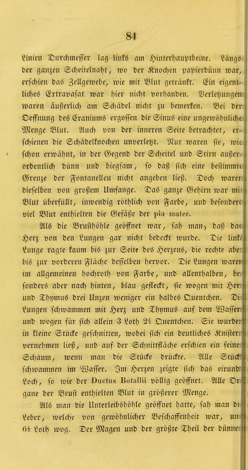 Linien 2)iirc{)mc|Ter lag UnH am ^interhauptbcme. ?ängöf bcr ganzen ®d)eitefna^t, wo ber Änod}cn papierbüsin war,, erfc^ieit baö Spttgewcbe, wie mit 58(iit geträitft. @{it eigent«:^ ürf)cö @xtraüafat war I)ier m(t)t üorf)atiben. SSerle^ungcnn waren äu^erlid) am ®rf)cibel nid)t ju bcmerfen. $8ei beri Oejfitung be6 (Jramumö ergoffen bie ©inuö eine «ngewöf)nIi(i)C( 5!}?enge S3lut. 3lncf) üon bcr inneren ©eite betradjtet, er«!: fd)ienen bie ©d)äbeIfnorf)en unöerle^t. 'iHnx waren |Te, wiei ' fd)on erwäl)nt, in ber ©egenb ber ®rf)eitel nnb ©tirn au^er** orbentlirf) bünn nnb biegfam, fo ba^ ftct) eine beflimmte ®renje bcr g^ontanetten ntrf)t angeben lie^. 2)od) waren biefelben üon großem Umfange. Saö ganjc ©et)irn war min S3Int iiberfnUt, inwenbig röthlid) üon §arbe, nnb befonbere öiel fShit entf)ielten bie ©efäfe ber pia mater. bie 93rnftf)o^{e geofnet war, fal) man> ba^ bae ^erj üon ben Snngen gar nid)t beberft wnrbe. 2?ie linW Ihtnge ragte fanm biö jur ©eite beö ^erjenö, bie recf)te aber biö jnr oorberen glädje beffelben l)eröor. 2)ie Hungen warer im allgemeinen l)ocl)rotf) üon garbe, nnb allentl^alben, ber fonberö aber nacf) t)inten, blan gejTecft, ffe wogen mit ^crt nnb Z\)t>mi\^ bret Unsen weniger ein balbeö Dnentcl)en. I5ii Ehingen fcl)wammen mit ^erj nnb $tf)t)mnö anf bem Ußaffen nnb wogen für ffcf) allein 3 ?otf) 2i Dnentd^en. ©ie wurbcr in fleine Otücfe gefcljnitten, wobei fTct) ein beutlid)e^ Mni^m t)ernel)men lie^, nnb anf bcr ©djnittfläctjc crfd)ien ein feineo , ®cl)anm, wenn man bic (Stiirfe briirfte. SlUe ©tiicff i fcl)wammen im ^ffiaffer. 3m ^crjen jcigte fid) baö eirnnb:, i Sod), fo wie ber Ductus Botallii üöllig geöffnet. SlUc Onj , gane bcr S3rnfl cntl)ielten SSlnt in größerer 9!}?engc. , Sllö man bie Untcrleib$I)ij()lc geöffnet (}atte, fal) man br i ?cber, wcld)e üon gewöbnUdjer 5Sefd)affcnl)eit war, nn^ . (H l»ott) wog. ®er ^fJJagcn nnb ber größte Xijzii bcr bünnci :