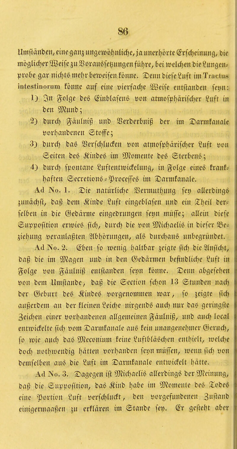 \\ Umflänbctt/ eine gan^ ungembf)n(id)e, ja imer{)orte (^rfc^einung, bie j mögtidjeräßeife ju $ßorau6fel^ungen fül)re, bei irelc^en bic?ungen# i ifsxoU gar nirf)t6 niel)r beiueifen fönne. 2)enn biefe Suft im Tractus i intestinoium foitite Cluf eine üierfac^e äöeife entjtanben fepn: j 1) 3n g^olge be6 ^inblafene öon atmofpf)änfd)er Suft in j ben SO?unb; 2) bnrd) g^änfni^ unb SSerberbni^ ber im 2)armfanale | üor()mibenen ©toflfe; ; 3) burcf) baö SSerfdjIucfen öon atinofp^ärifc^er ?uft oon : (Seiten beö Äinbe6 im ü)?omente beö ©terbenö; , 4) burd^ fpontane Suftentwidfeinng, in g^olge eineö txanU l)aften ©ecvetionö^^rocejTeö im Sinrmfanale. Ad No. 1. Sie natürlidEje SSermut^ung fet) atterbingö : junäcfjfl, ba^ bem ,^inbe ?uft eingeblafen nnb ein Zl)eil ber? 1 felben in bie ©ebärme eingebrnngen fepn rnüfe; attein biefe ©nppojTtion erwieö ftrf), bnrd) bie oon 5Kid)aeIiö in biefer S3e# jiel)nng veranlagten 3(b^örnngen, aB bnrcl^anö nnbegrünbet. Ad No. 2. ^ben [o wenig faltbar jeigte fid} bie Stnftcfjt, ba^ bie im ÜJiagen nnb in ben ©ebärmen beftnblirfje ?uft in g^ofge öon g^änlni^ entjltanben fe^n fbnne. 2)enn abgefeben üon bem Umflanbe, ba^ bie ©ecticn fcbon 13 ©tnnben nacf) ber ©cbnrt beö Äinbeö vorgenommen voax, fo jeigte |td) an^erbem an ber fleinen ?eicl)e nirgenbö and) nnr baö geringfie 3eirf)en einer öorbanbenen aCfgemeinen g^änlnif, nnb anc^ local entmidfeltc fid) öom Sarmfanale anö fein nnangenel)mcr ®crnd), fo mie and) baö SO^econinm feine Cuftbtä^^d)en enthielt, tt)eld)e bod) nothwenbig I}ätten öorI)anbcn fepnmüjTen, n^ennfid) von ii bemfelben anö bie Cnft im Sarmfanale entmicfelt l)ätte. j Ad No. 3. S5agegen ift 5!)?id)aclig alterbing^ ber 5[)?cinnng, baf bie ©nppofftion, baö Äinb !)abe im 50?omente beö Zohci i eine Portion ?nft yerfd)(ncft, ben öorgefnnbenen Bnflanb i einigermaa^en jn erftären im ©tanbe fet). (5r geftebt aber ;