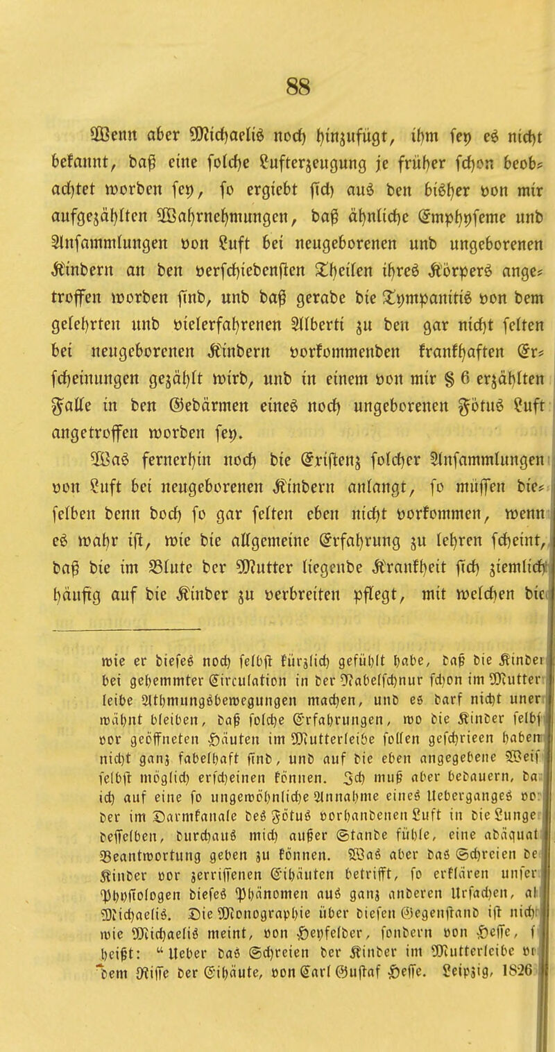 A 88 1 Sföenn aber ^fWidjaeliö itod) ^injufügt, i()m fep iiicl)t i befmint, ba^ eine folrfje Cufterjeugung je früher fcl)on 6eob? ; adl)tet werben fei), fo ergiebt jTd) auö ben biö^er öon mir | aufgejäf)Iten SOBa^rne^muiigen, ba^ äl)ntid)c @mpl}i)feme unb 1 Slnfammlungen oon Cuft bei neugeborenen unb ungeborenen ^ Äinbern an ben üerfd)iebenften X\)t\Un i^reö Äörperö angc* trofen iüorben finb, unb ba^ gerabe bie Zt^m'^amü^ üon bem geteerten unb üielerfat)renen 2(Iberti ju ben gar nirfjt feiten bei neugeborenen Äinbern üorfommenben franf^aften @r* fcf)einungen gejäl)It njirb, unb in einem üon mir § 6 erjdblten i ^alfe in ben ©ebärmen eineö nod) ungeborenen ^bmö ?uft j angetroffen werben fe»), \ 2öa6 fernerf){n necf) bie (Jriftenj folctjer SlnfammlungeuM öon Suft bei neugeborenen Äinbern anlangt, fo muffen bie# i fclben benn bocf) fe gar feiten eben nid^t üorfommen, wenn j eö »al)r ift, wie bie attgemeine @rfat)rung ju lehren fd)e{nt, i ba^ bie im SSfute ber 5!)?utter liegeube Äranff)eit fTd) giemlicf)i| t)äuftg auf bie Äinber ju üerbreiten pflegt, mit wefcben biet «sie er biefeö noc^ felOfl fürjlid) gefüljlt Ijabe, taf Die Ätnbcr bei 9c{)emmter €ircu(ation in ber ^Jabeffc^nur fdion im SRutterr leibe Sltljmungöbewegungcn mad^en, unb es barf nidjt unen tüä^nt bleiben, ba^ folc^e ©rfabrungen, tüo bie Äinber felbf öor geöffneten £)äuten im 5iJiutterfeiöe foKen gefdjrieen babe nid)t ganj fabelbaft finb, unb auf bie eben angegebene ©eif fe(b|l mög(id) er|d)einen fonnen. 3<^ ^1^' t^^^ bebauern, ta: xi) auf eine fo ungeroobnlic^e Slnnabme eineä Uebergangeö »o ber im Sarmfanale beö götuö »orbanbenen £uft in bieSun9et|i beifetben, burd^auS mid) oufer ©tanbe fiiblc, eine abäc|uat «Beantwortung geben ju fönnen. 5K?aö aber baö @d)rcien be ^inber cor jerriffenen @ib*niten betrifft, fo crflären unfer« <Pbi)(tofogen biefeö *pi)änomen au6 gans anbcren Urfad)en, afilf g)iid)ae(iö. Die ÜKonograpbie über biefen ©egenffanb ijl nid)r|i wie SRic^aefiö meint, öon |)epfe(ber, fonbcrn »on |)cffe, f bei^t: lieber baö (5d)reien ber Äinber im gjiuttericibc »r bem {Wiffe ber ®i()äute, öon Sari 0uflaf ^effe. Seipjig, lS26i||