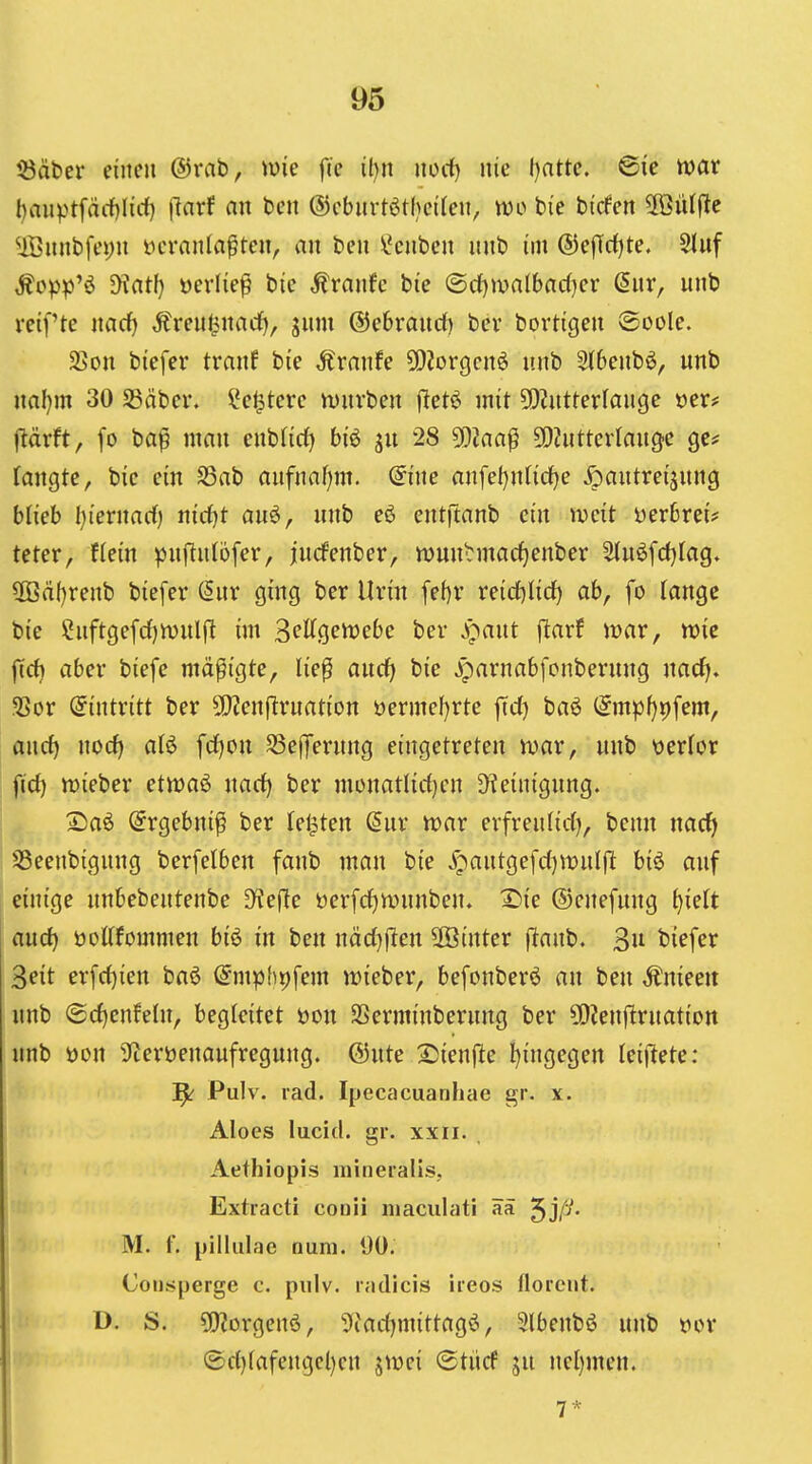 iöäber einen ©rab, \m fie iljn norf) nie ()atte. Bie n?ar l)anptfärf)Iirf) (Inrf fl« ben ®ebnrtötbct(en, m> bie bi'cfen 2öül|le $Bunbfei)n t^cranla^ten, au beu \Jenben unb im ®ejTd)te. Stuf ,J?op^j'ö JKatI) »erlief bie Äranfe bie ^djwaibadjcv (5ur, unb reifte md) Äreu^nadE), jum ©ebrauct) bcv bortigeu ®oole. SSon biefer tranf bie Ärnnfe 5[)2orgcn6 unb 3(6enbö, unb uaf)m 30 S3äber. ?e^tere würben fletö mit 5[)?utterlauge »er? ftärft, fo ba^ man enblirf) biö ^u 28 5[)?aa^ 502utterlauge ge^ (äugte, bie ein SSab anfnaijm. @ine flufeljntidfje ^)autreijung blieb l)iernarf) nid)t auö, unb eö entftanb ein weit üerbrei? teter, fieiu pujTuIbfer, jucfenber, njun^rmactjenber 2iu6fcf)Iag, 3ßä()renb biefer (Sur ging ber Uriu fef)r reid)lid) ab, fo lange bie Suftgefrf)ft)ulft im 3cltgen)ebe ber J^aut ftarf mar, wie firf) aber biefe mäßigte, lie^ aitdj bie ^parnabfonberung narf). 2?or (Eintritt ber 5)?enflruatiou üermef)rte ftdf) M (5mpf)9fem, ancf) nod) alö fd^ou SSeflTerung eingetreten wav, unb üerlor fid) mieber etmaö uacf) ber monatlic()cn D^einigung. 2!aö (Srgebni^ ber feilten Sur tvar erfreu(id), benn nad> 58eenbiguug berfelben faub man bie ypautgefd)wnl|l biö auf einige unbebeutenbe 3^efle üerfd)ivuuben. X>ie ©enefung tjidt nud) öoUfommen biö in ben uäd)ften ffiinter (^anb. 3u biefer 3eit erfd)ien baö (^mphpfem ii?ieber, befonberö au ben Änieeu unb @d)enfeln, begleitet öou SSerminberuug ber 50ienftruatiott unb öon ^leröeuaufregung. @ute 2)ieufte l)ingegen Iei|lete: ^ Pulv. rad. Ipecacuanhae gr. x. Aloes lucid. gr. xxii. Aethiopis mineralis, Extracti conii niaculati ää ^jfi. M. f. pilliilac Duni. 90. Consperge c. piilv. radicis ireos floreiit. D. S. 5[)?orgenö, 5(ad)mittagö, 5(benbö unb »or ®d)(afengcl)en jmei ©tücf ju uel)meu. 7 *