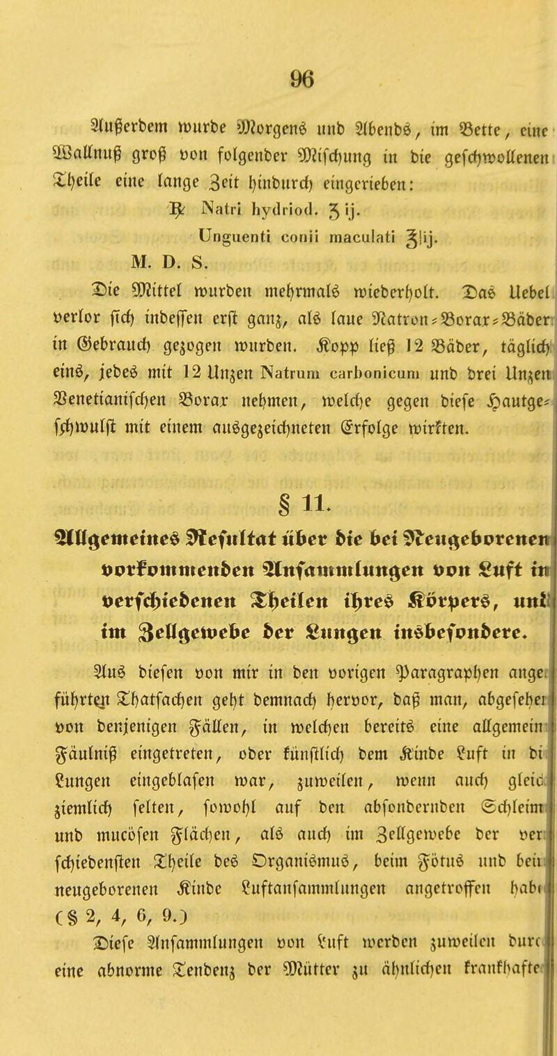 3(iiferbem würbe 302orgcnö unb Sibenbö, im 53ette, cincfj äöaltnup grop öon folgenber 502ifd)ung in bie gefd^wottencni 2:t)eUc eine lange 3e(t l)inbiird) eingerieben: 1^ Natri hydiiod. 5 'j* Unguenti conii maculati M. D. S. i 2)ie 5ER{tteI mürben mef)nnal6 n)iebcrf)oIt. ^ae UebeLj ücrior jTd) inbejTen erjt gnnj, aB laue 3Ratron*$8orax?S5äber:j in ©ebraucf) gebogen würben. Äopp (ie^ 12 SSäber, täglirf): j cinö, jebeö mit 12 Unjen Natmm carbonicum unb brei Un;;crti j 2Senet{anifd)en Söorar neljmen, weld}e gegen biefe .^autge^, f^iüulfl: mit einem an^gejeirf}neten Erfolge wirften. | i § 11. ^((gettteiltet ^efitltat ühet bie bei ^eut^ebvtenem tyotfvmmenben ^nfaittmlttngen öoit Sitft ttt t}eviä>iebenen ^i^etleit i^reö ^övpev^, untl im ^eU^etvehe bet ^mt^en imbeivnbete* 3iuö biefen oon mir in ben oorigen ^aragrapl)en angcc fül^rt^ Zt)at\ad}m get)t bemnarf) heröor, ba^ man, abgefebcr üon benjenigen g^älten, in welcfjen bereit^ eine ottgemeim ^äutni^ eingetreten, ober tünftlid) bem Äinbe fuft in bii Hungen eingeblafen war, juweilen, wenn auc^ gteicii jiemlicf) feiten, fowof^t auf ben abfonbcrnben ®cf)Icimr unb mucöfen ^(ärf)en, afö and) im ^eU^embc bcr »eri fd)iebenflen X^eilc beö Organiömuö, beim g^otnö nnb beiti neugeborenen ^inbe ^uftanfammlungen angetroffen babn (§ 2, 4, 6, 90 2)icfe Slnfammlungen öon i'uft werben juweilen burct eine abnorme 2;enbenj ber ?D?utter jn dbntidjen franfbafte«