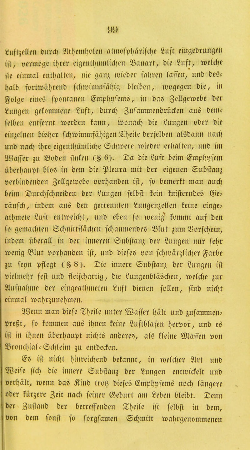 i'ufrjcUcu fciiril) 3lrl)eml)elcn atn]ei>l)nrifd}c ^uft ciiigcbvungen i]t, vcnnöijc il)iTV ctgentl)ümlic()en Bauart, btc l'nft, weld)e jTc einmal eiUl)attcii, nie ganj ivieber fnl)ren InfTcn, unb beö? l)alb fortn>äl)rent) fd)iuimnifäl)i() bleiben, tvogegen bie, in %ü{qc eineö fpontanen @mpf)i)[emö, in baö 3cKgevüe6e bev iJnngen gekommene ?uft, burd) 3f^i»iifnbrücfen nnö bem? felben entfernt iverben fann, lüonarf) bie ^nngen ober bie einzelnen biöl}er fc^tt)immfcil)igen 2f)eile berfelben alebann mdj unb nad) il)rc eigentf)üm(irf)e @d)it)ere wieber erl)alten, nnb im SöaiJer Söoben finden (§ 6). 2)a bie ?uft beim (^mpf}i)fem überf)aupt bioö in bem bie Pleura mit ber eigenen ©nbfitanj üerbinbenben S^Kgetuebe üorI)anben ifl, fo bemerft man ancf) beim 2;nrd)[rf)neiben ber Sungen felb)l fein fniflernbeö ©c? ränfd), inbem anö ben getrennten IHingenjeKen feine einge? atljmete Snft entweirfjt, nnb eben [o iüenig^ fommt anf ben fo gemarf)ten ©d)nittfläd)en fd)änmenbeö SSUit ^nm 3Sorfd)ein, inbem überatt in ber inneren ©nbflanj ber ?nngen nnr feJ)r wenig S3(nt öürl)anben ift, nnb biefeö üon fd)Wär^Iid)er g^arbe ju fcpn pflegt (§8). 2)ie innere ©nbf^anj ber ?nngen ffl öielmef)r fe(l nnb fleifc^artig, bie ?nngenbläöd)en, n)eld)e jnr 5tnfnaf)me ber eingeat^meten ?nft bienen foKen, ffnb md)t einmal ioaf)rjnne()men. 2Benn man biefe 3:f)eile nnter Söaffer tjält nnb ^nfammen^ ^5reft, fo fommen an6 i()nen feine ^nftblafen ^eröor, unb eö i|l in il)nen überl^anpt nid)t6 anbere^, aU fleine SOJafTen \)on S3rond)ial= (Sd)(eim ju entbecfen. ifl nid)t binreid)enb befannt, in wetd^er 5{rt nnb ^ßeife ffd) bie innere (Snbftans Hungen entwicfelt nnb üer{)ält, wenn baö Äinb trol^ biefe^ @mpt}j)feme> nod) längere ober furjere 3eit nad) feiner ©ebnrt am ?eben bleibt, 2)enn ber ßuf^anb ber betrejfenben Xl)eilc ift felbfl in bem, üon bem fonft fo forgfameu ©djmitt wa()rgenommeuen