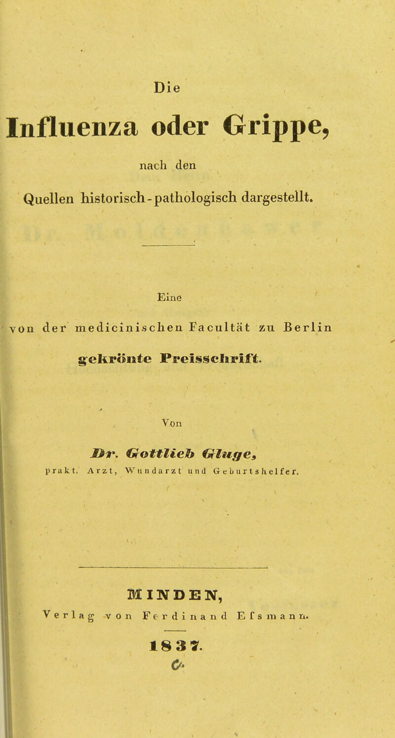 Die Influenza oder Grippe, nach den Quellen historisch-pathologisch dargestellt. Eine von der medicinischen Facultät zu Berlin gekrönte Preis Schrift. Von JDr. Gottlieh €rluge9 prakt. Arzt, Wundarzt und Geburtshelfer. MINDEN, Verlag von Ferdinand Efsmann. 18 3 7.