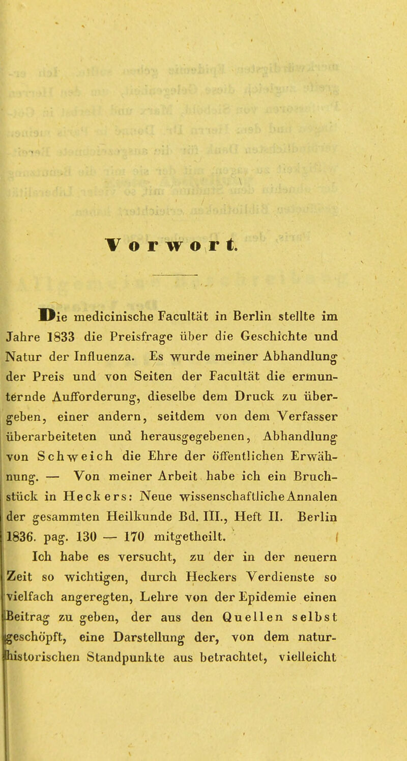Vorwort Die medicinische Facultät in Berlin stellte im Jahre 1833 die Preisfrage über die Geschichte und Natur der Influenza. Es wurde meiner Abhandlung der Preis und von Seiten der Facultät die ermun- ternde Aufforderung, dieselbe dem Druck zu über- geben, einer andern, seitdem von dem Verfasser überarbeiteten und herausgegebenen, Abhandlung von Schweich die Ehre der öffentlichen Erwäh- nung. — Von meiner Arbeit habe ich ein Bruch- stück in Heckers: Neue wissenschaftlicheAnnalen der gesammten Heilkunde Bd. III., Heft II. Berlin 1836. pag. 130 — 170 mitgethcilt. Ich habe es versucht, zu der in der neuern Zeit so wichtigen, durch Heckers Verdienste so vielfach angeregten, Lehre von der Epidemie einen ^Beitrag zu geben, der aus den Quellen selbst beschöpft, eine Darstellung der, von dem natur- Ihistorischen Standpunkte aus betrachtet, vielleicht
