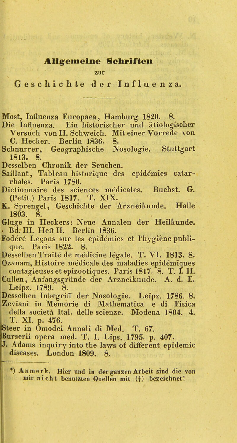 Allgemeine Schriften zur Geschichte der Influenza. Most, Influenza Europaea, Hamburg 1820. 8. Die Influenza. Ein historischer und ätiologischer Versuch von H. Schweich. Mit einer Vorrede von C. Hecker. Berlin 1836. 8. Schnurrer, Geographische Nosologie. Stuttgart 1813. 8. Desselben Chronik der Seuchen. Saillant, Tableau historique des epidemies catar- rhales. Paris 1780. Dictionnaire des sciences medicales. Buchst. G. (Petit.) Paris 1817. T. XIX. K. Sprengel, Geschichte der Arzneikunde. Halle 1803. 8. Gluge in Heckers: Neue Annalen der Heilkunde. Bd. III. Heft II. Berlin 1836. Fodere Legons sur les epidemies et l'hygiene publi- que. Paris 1822. 8. Desselben Traite de medicine legale. T. VI. 1813. 8. Ozanam, Histoire medicale des maladies epidemiques contagieuses etepizootiques. Paris 1817. 8. T. I. II. Cullen, Anfangsgründe der Arzneikunde. A. d. E. Leipz. 1789. 8. Desselben Inbegriff der Nosologie. Leipz. 1786. 8. iZeviani in Memorie di Mathematica e di Fisica della societä Ital. delle scienze. Modena 1804. 4. T. XI. p. 476. Steer in Omodei Annali di Med. T. 67. IBurserii opera med. T. I. Lips. 1795. p. 407. J. Adams inquiry into the laws of different epidemic diseases. London 1809. 8. *) Anmerk. Hier und in der ganzen Arbeit sind die von mir nicht benutzten Quellen mit (f) bezeichnet!