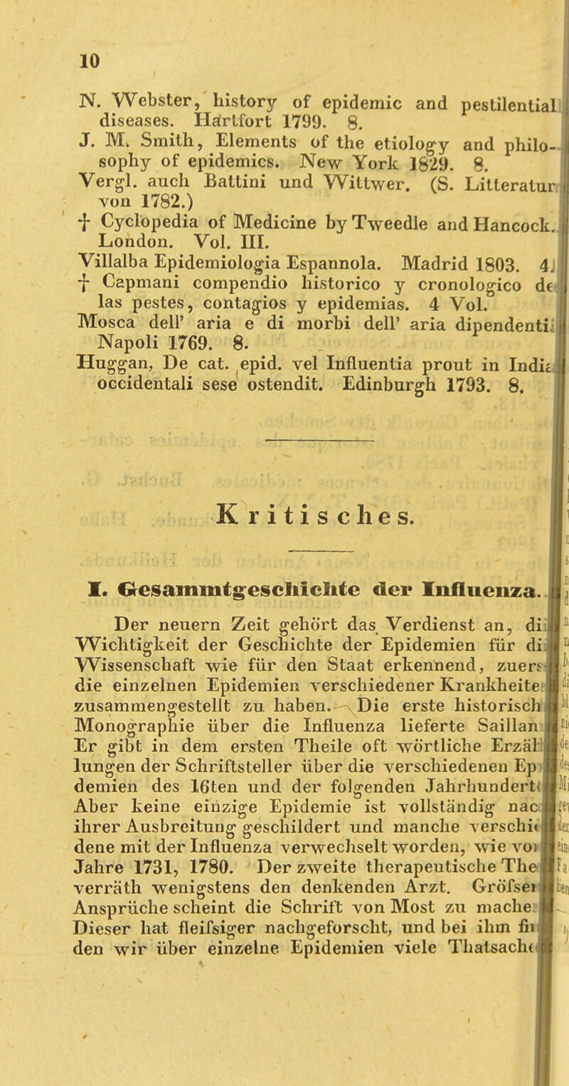 N. Webster, history of epidemic and pestilential diseases. Hartfort 1799. 8. J. M. Smith, Elements of the etiology and philo- sophy of epidemics. New York 1829. 8. Vergl. auch Battini und Wiltwer. (S. Litleratui von 1782.) f Cyclopedia of Medicine by Tweedle and Hancock. London. Vol. III. Villalba Epidemiologia Espannola. Madrid 1803. 4j ■j- Capmani compendio historico y cronologico de- las pestes, contagios y epidemias. 4 Vol. Mosca delP aria e di morbi dell' aria dipendentii', Napoli 1769. 8. Huggan, De cat. epid. vel Influentia prout in Indicj occidentali sese ostendit. Edinburgh 1793. 8, Kritisches. I. Oesammtgescliicltte der Influenza. Der neuern Zeit gehört das Verdienst an, dü Wichtigkeit der Geschichte der Epidemien für diii Wissenschaft wie für den Staat erkennend, zuerM die einzelnen Epidemien verschiedener Krankheitei zusammengestellt zu haben. Die erste historisch: Monographie über die Influenza lieferte Saillan I Er gibt in dem ersten Theile oft wörtliche Erzäl | lungen der Schriftsteller über die verschiedenen Ep demien des 16ten und der folgenden Jahrhundert^ Aber keine einzige Epidemie ist vollständig naej ihrer Ausbreitung geschildert und manche verschi« dene mit der Influenza verwechselt worden, wie voi Jahre 1731, 1780. Der zweite therapeutische The j verräth wenigstens den denkenden Arzt. Gröfsen Ansprüche scheint die Schrift von Most zu mache: j Dieser hat fleifsiger nachgeforscht, und bei ihm fiij den wir über einzelne Epidemien viele Thatsacln