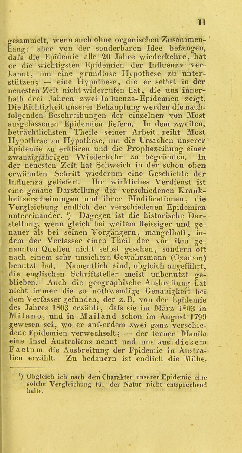 gesammelt, wenn auch ohne organischen Zusammen- hang: aber von der sonderbaren Idee befangen, dafs die Epidemie alle 20 Jahre wiederkehre, hat er die wichtigsten Epidemien der Influenza ver- kannt, um eine grundlose Hypothese zu unter- stützen ; — eine Hypothese, die er selbst in der neuesten ü^eit nicht widerrufen hat, die uns inner- halb drei Jahren zwei Influenza-Epidemien zeigt. Die Richtigkeit unserer Behauptung werden die nach- folgenden Beschreibungen der einzelnen' von Most ausgelassenen Epidemien liefern. In dem zweiten, beträchtlichsten Theile seiner Arbeit, reiht Most Hypothese an Hypothese, um die Ursachen unserer Epidemie zu erklären und die Prophezeihung einer zwanzigjährigen Wiederkehr zu begründen. In der neuesten Zeit hat Schweich in der schon oben erwähnten Schrift wiederum eine Geschichte der Influenza geliefert. Ihr wirkliches Verdienst ist eine genaue Darstellung der verschiedenen Krank- heitserscheinungen und ihrer Modifikationen, die Vergleichung endlich der verschiedenen Epidemien untereinander. x) Dagegen ist die historische Dar- stellung, wenn gleich bei weitem fleissiger und ge- nauer als bei seinen Vorgängern, mangelhaft, in- dem der Verfasser einen Theil der von ihm ge- nannten Quellen nicht selbst gesehen, sondern oft nach einem sehr unsichern Gewährsmann (Ozanam) benutzt hat. Namentlich sind, obgleich angeführt, die englischen Schriftsteller meist unbenutzt ge- blieben. Auch die geographische Ausbreitung hat nicht immer die so nothwendige Genauigkeit bei dem Verfasser gefunden, der z.B. von der Epidemie des Jahres 1803 erzählt, dafs sie im März 1803 in Milano, und in Mailand schon im August 1799 gewesen sei, wo er aufserdem zwei ganz verschie- dene Epidemien verwechselt} — der ferner Manila eine Insel Australiens nennt und uns aus diesem Factum die Ausbreitung der Epidemie in Austra- lien erzählt. Zu bedauern ist endlich die Mühe, l) Obgleich ich nach dem Charakter unserer Epidemie eine solche Vergleichung für der Natur nicht entsprechend halte.