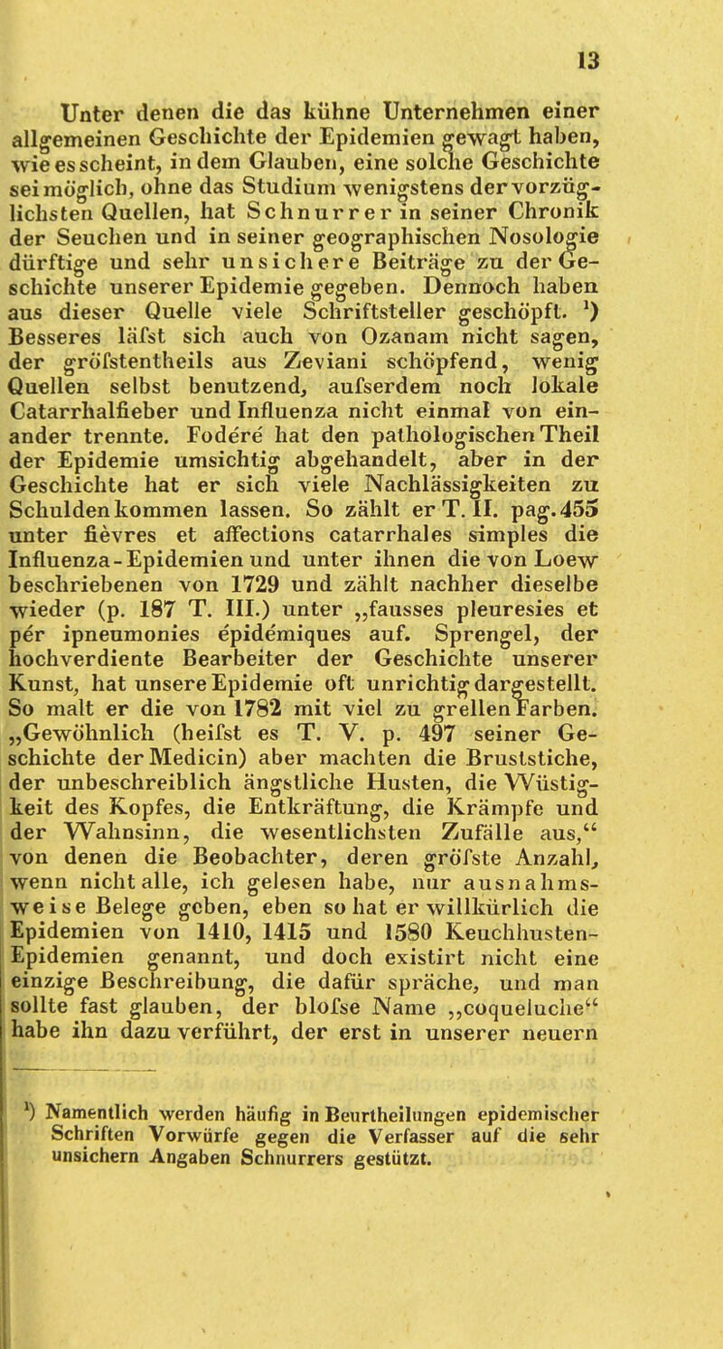 Unter denen die das kühne Unternehmen einer allgemeinen Geschichte der Epidemien gewagt haben, wie es scheint, indem Glauben, eine solche Geschichte sei möglich, ohne das Studium wenigstens der vorzüg- lichsten Quellen, hat Schnurrer in seiner Chronik der Seuchen und in seiner geographischen Nosologie dürftige und sehr unsichere Beiträge zu der Ge- schichte unserer Epidemie gegeben. Dennoch haben aus dieser Quelle viele Schriftsteller geschöpft. *) Besseres läfst sich auch von Ozanam nicht sagen, der gröfstentheils aus Zeviani schöpfend, wenig Quellen selbst benutzend, aufserdem noch lokale Catarrhalfieber und Influenza nicht einmal von ein- ander trennte. Fodere hat den pathologischen Theil der Epidemie umsichtig abgehandelt, aber in der Geschichte hat er sich viele Nachlässigkeiten zu Schulden kommen lassen. So zählt er T. II. pag.455 unter fievres et affections catarrhales simples die Influenza-Epidemien und unter ihnen die von Loew beschriebenen von 1729 und zählt nachher dieselbe wieder (p. 187 T. III.) unter „fausses pleuresies et per ipneumonies epidemiques auf. Sprengel, der hochverdiente Bearbeiter der Geschichte unserer Kunst, hat unsere Epidemie oft unrichtig dargestellt. So malt er die von 1782 mit viel zu grellen Farben. „Gewöhnlich (heifst es T. V. p. 497 seiner Ge- schichte derMedicin) aber machten die Bruststiche, der unbeschreiblich ängstliche Husten, die Wüstig- keit des Kopfes, die Entkräftung, die Krämpfe und der Wahnsinn, die wesentlichsten Zufälle aus, von denen die Beobachter, deren gröfste Anzahl, wenn nicht alle, ich gelesen habe, nur ausnahms- weise Belege geben, eben so hat er willkürlich die Epidemien von 1410, 1415 und 1580 Keuchhusten- Epidemien genannt, und doch existirt nicht eine einzige Beschreibung, die dafür spräche, und man sollte fast glauben, der blofse Name „coqueluche habe ihn dazu verführt, der erst in unserer neuern l) Namentlich werden häufig in Beurtheilungen epidemischer Schriften Vorwürfe gegen die Verfasser auf die sehr unsichern Angaben Schnurrers gestützt.