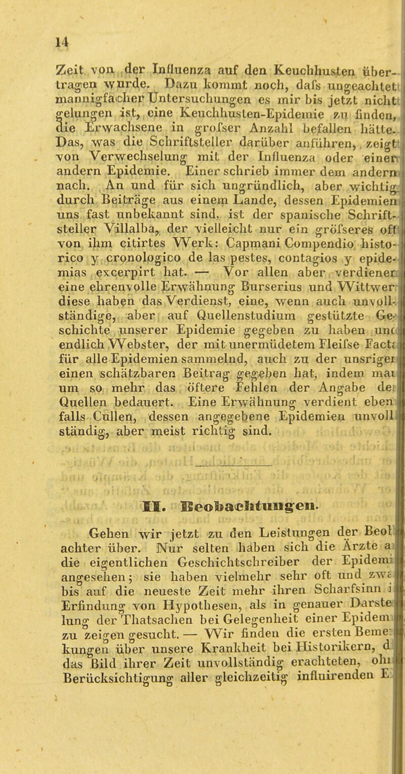 Zeit von der Influenza auf den Keuchhusten über- f tragen wurde. Dazu kommt noch, dafs ungeachtet mannigfacher Untersuchungen es mir bis jetzt nicht gelungen ist, eine Keuchhusten-Epidemie zu finden, die Erwachsene in grofser Anzahl befallen hätte. Das, was die Schriftsteller darüber anführen,. zeigt •von Verwechselung mit der Influenza oder einen andern Epidemie. Einer schrieb immer dem anderni nach. An und für sich ungründlich, aber wichtig, durch Beiträge aus einem Lande, dessen Epidemien) uns fast unbekannt sind, ist der spanische Schrift- steiler Villalba, der vielleicht nur ein gröfseres oft von ihm citirtes Werk: Capmani Compendio histo- rico y cronologico de las pestes, contagios y epide- ! mias excerpirt hat. — Vor allen aber verdienet eine ehrenvolle Erwähnung Burserius und Wittwer diese haben das Verdienst, eine, wenn auch unvoll- ständige, aber auf Quellenstudium gestützte Ge- schichte unserer Epidemie gegeben zu haben unc , endlich Webster, der mit unermüdetem Fleifse Fact, für alle Epidemien sammelnd, auch zu der unsrigei « einen schätzbaren Beitrag gegeben hat, indem mai| um so mehr das öftere Fehlen der Angabe deiji Quellen bedauert. Eine Erwähnung verdient eben j falls Cullen, dessen angegebene Epidemien unvoll j| ständig, aber meist richtig sind. II. Beobachtungen. Gehen wir jetzt zu den Leistungen der BeollM achter über. Nur selten haben sich die Ärzte al die eigentlichen Geschichtschreiber der Epidemil, angesehen j sie haben vielmehr sehr oft und zwe* bis auf die neueste Zeit mehr ihren Scharfsinn | Erfindung von Hypothesen, als in genauer DarsteÄ lung der Thatsachen bei Gelegenheit einer Epidennl, zu zeigen gesucht. — Wir finden die ersten Berne:« kungen über unsere Krankheit bei Historikern, d l das Bild ihrer Zeit unvollständig erachteten, ohiff Berücksichtigung aller gleichzeitig influirenden EJ