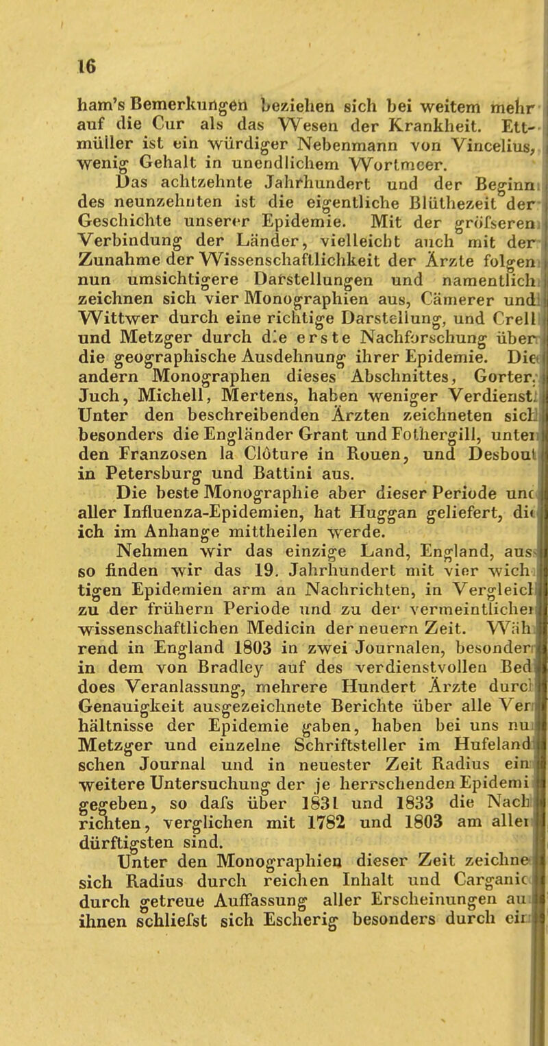 ham's Bemerkungen beziehen sich bei weitem mehr auf die Cur als das Wesen der Krankheit. Ett- • müller ist ein würdiger Nebenmann von Vincelius, wenig Gehalt in unendlichem Wortmeer. Das achtzehnte Jahrhundert und der Beginn: des neunzehnten ist die eigentliche Blüthezeit der- Geschichte unserer Epidemie. Mit der gröfserem Verbindung der Länder, vielleicht auch mit der Zunahme der Wissenschaftlichkeit der Ärzte folgern; nun umsichtigere Darstellungen und namentlich zeichnen sich vier Monographien aus, Cämerer und! Wittwer durch eine richtige Darstellung, und Crell und Metzger durch die erste Nachforschung über die geographische Ausdehnung ihrer Epidemie. Die» andern Monographen dieses Abschnittes, Gorter. Juch, Michell, Mertens, haben weniger Verdienstil Unter den beschreibenden Ärzten zeichneten siel besonders die Engländer Grant und Fothergill, unten den Franzosen la Clöture in Rouen, und Desbout, in Petersburg und Battini aus. Die beste Monographie aber dieser Periode unc aller Influenza-Epidemien, hat Huggan geliefert, di< ich im Anhange mittheilen werde. Nehmen wir das einzige Land, England, aus* so finden wir das 19. Jahrhundert mit vier wich tigen Epidemien arm an Nachrichten, in Vergleicl zu der frühern Periode und zu der vermeintliche) wissenschaftlichen Medicin der neuern Zeit. Wah rend in England 1803 in zwei Journalen, besonderr in dem von Bradley auf des verdienstvollen Bed does Veranlassung, mehrere Hundert Ärzte durcr Genauigkeit ausgezeichnete Berichte über alle Ven hältnisse der Epidemie gaben, haben bei uns nui Metzger und einzelne Schriftsteller im Hufelandi sehen Journal und in neuester Zeit Radius ein; weitere Untersuchung der je herrschenden Epidemi gegeben, so dafs über 1831 und 1833 die Nach richten, verglichen mit 1782 und 1803 am aller dürftigsten sind. Unter den Monographien dieser Zeit zeichne- sich Radius durch reichen Inhalt und Carganic durch getreue Auffassung aller Erscheinungen aui ihnen schliefst sich Escherig besonders durch ein