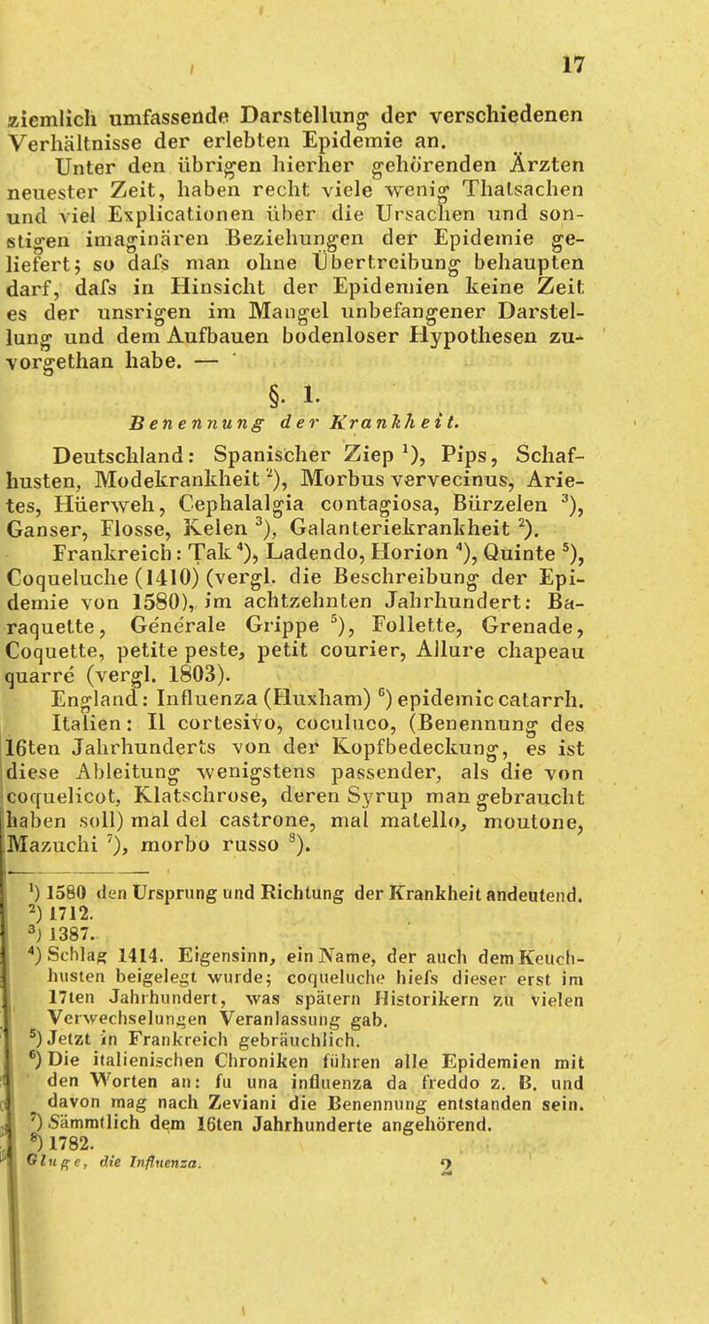 ziemlich umfassende Darstellung der verschiedenen Verhältnisse der erlebten Epidemie an. Unter den übrigen hierher gehörenden Ärzten neuester Zeit, haben recht viele wenig Thatsachen und viel Expirationen über die Ursachen und son- stigen imaginären Beziehungen der Epidemie ge- liefert j so dafs man ohne Übertreibung behaupten darf, dafs in Hinsicht der Epidemien keine Zeit es der unsrigen im Mangel unbefangener Darstel- lung und dem Aufbauen bodenloser Hypothesen zu- vorgethan habe. — §. i. Benennung der Kra nltheit. Deutschland: Spanischer Ziep1)? Pips, Schaf- husten. Modekrankheit2), Morbus vervecinus, Arie- tes, Hüerweh, Cephalalgia contagiosa, Bürzelen 3), Ganser, Flosse, Keien 3), Galanteriekrankheit 2). Frankreich: Tak4), Ladendo, Horion 4), Quinte 5), Coqueluche (1410) (vergl. die Beschreibung der Epi- demie von 1580), im achtzehnten Jahrhundert: Ba- raquette, Ge'nerale Grippe 5), Follette, Grenade, Coquette, petite peste, petit Courier, Allure chapeau quarre (vergl. 1803). England: Influenza (Huxham) c) epidemiccatarrh. Italien: II cortesivo, coculuco, (Benennung des 16ten Jahrhunderts von der Kopfbedeckung, es ist diese Ableitung wenigstens passender, als die von cocfuelicot, Klatschrose, deren Syrup man gebraucht [haben soll) mal del castrone, mal matello, moutone, Mazuchi 7), morbo russo s). ') 1580 den Ursprung und Richtung der Krankheit andeutend. 2) 1712. 3j 1387. 4) Schlag 1414. Eigensinn, ein Name, der auch demKeuch- husten beigelegt wurde; coqueluche hiefs dieser erst im 17ten Jahrhundert, was spätem Historikern zu vielen Verwechselungen Veranlassung gab. 5) Jetzt in Frankreich gebräuchlich. 6) Die italienischen Chroniken führen alle Epidemien mit den Worten an: fu una influenza da freddo z. B. und davon mag nach Zeviani die Benennung entstanden sein. 7) .Sämmtlich dem 16ten Jahrhunderte angehörend. s) 1782. Ginge, die Influenza. 9 I