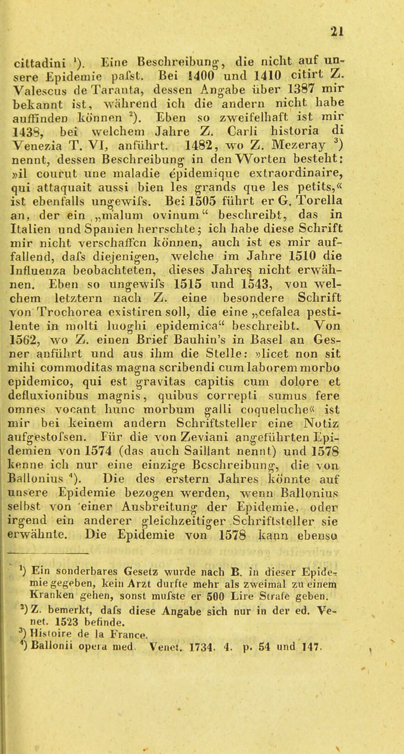 cittadini }). Eine Beschreibung, die nicht auf un- sere Epidemie pafst. Bei 1400 und 1410 citirt Z. Valescus de Taranta, dessen Angabe über 1387 mir bekannt ist, während ich die andern nicht habe auffinden können 2). Eben so zweifelhaft ist mir 1438, bei welchem Jahre Z. Carli historia di Veneria T. VI, anführt. 1482, wo Z. Mezeray 3) nennt, dessen Beschreibung in den Worten besteht: »il courut une maladie epidemique extraordinaire, qui attaquait aussi bien les grands que les petits,« ist ebenfalls ungewifs. Bei 1505 führt er G. Torella an, der ein „m'alum ovinum beschreibt, das in Italien und Spanien herrschte; ich habe diese Schrift mir nicht verschaffen können, auch ist es mir auf- fallend, dafs diejenigen, welche im Jahre 1510 die Influenza beobachteten, dieses Jahres, nicht erwäh- nen. Eben so ungewifs 1515 und 1543, von wel- chem letztern nach Z. eine besondere Schrift von Trochorea existiren soll, die eine „cefalea pesti- lente in molti luoghi epidemica beschreibt. Von 1562, wo Z. einen Brief Bauhin's in Basel an Ges- ner anführt und aus ihm die Stelle: »licet non sit mihi commoditas magna scribendi cum laborem morbo epidemico, qui est gravitas capitis cum dolore et defluxionibus magnis, quibus correpti sumus fere omnes vocant hunc morbum galli coqueluche« ist mir bei keinem andern Schriftsteller eine Notiz aufgestofsen. Für die von Zeviani angeführten Epi- demien von 1574 (das auch Saillant nennt) und 1578 kenne ich nur eine einzige Beschreibung, die von Ballonius ). Die des erstem Jahres könnte auf unsere Epidemie bezogen werden, wenn Ballonius selbst von einer Ausbreitung der Epidemie, oder irgend ein anderer gleichzeitiger Schriftsteller sie erwähnte. Die Epidemie von 1578 kann ebenso *) Ein sonderbares Gesetz wurde nach B. in dieser Epide-r mie gegeben, kein Arzt durfte mehr als zweimal zu einem Kranken gehen, sonst mufste er 500 Lire Strafe geben. 2) Z. bemerkt, dafs diese Angabe sich nur in der ed. Ve- net. 1523 befinde. 3) Hisioire de la France. 4) Ballonii öpera med. Venet. 1734. 4. p. 54 und 147.