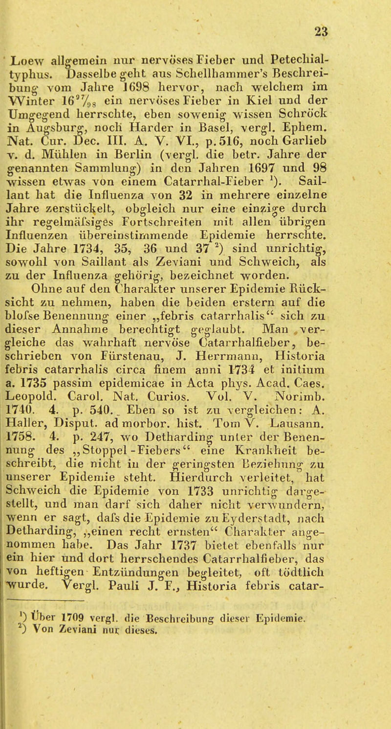 Loew allgemein nur nervöses Fieber und Petechial- typhus. Dasselbe geht aus Schellhammer's Beschrei- bung vom Jahre 1698 hervor, nach welchem im Winter 1697/9g ein nervöses Fieber in Kiel und der Umgegend herrschte, eben sowenig wissen Schröck in Augsburg, noch Härder in Basel, vergl. Ephem. JVat. Cur. Dec. III. A. V. VI., p.516, noch Garlieb v. d. Mühlen in Berlin (vergl. die betr. Jahre der genannten Sammlung) in den Jahren 1697 und 98 wissen etwas von einem Catarrhal-Fieber Sail- lant hat die Influenza von 32 in mehrere einzelne Jahre zerstückelt, obgleich nur eine einzige durch ihr regelmäfsiges Fortschreiten mit allen übrigen Influenzen übereinstimmende Epidemie herrschte. Die Jahre 1734, 35, 36 und 37 2) sind unrichtig, sowohl von Saillant als Zeviani und Schweich, als zu der Influenza gehörig, bezeichnet worden. Ohne auf den Charakter unserer Epidemie Rück- sicht zu nehmen, haben die beiden erstem auf die blofse Benennung einer „febris catarrhalis sich zu dieser Annahme berechtigt geglaubt. Man «ver- gleiche das wahrhaft nervöse Catarrhalfieber, be- schrieben von Fürstenau, J. Herrmann, Historia febris catarrhalis circa finem anni 1734 et initium a. 1735 passim epidemicae in Acta phys. Acad. Caes. Leopold. Carol. Nat. Curios. Vol. V. Norimb. 1740. 4. p. 540.. Eben so ist zu vergleichen: A. Haller, Disput, ad morbor. hist. Tom V. Lausann. 1758. 4. p. 247, wo Detharding unter der Benen- nung des „Stoppel-Fiebers eine Krankheit be- schreibt, die nicht in der geringsten Beziehung zu unserer Epidemie steht. Hierdurch verleitet, hat Schweich die Epidemie von 1733 unrichtig darge- stellt, und man darf sich daher nicht verwundern, wenn er sagt, dafs die Epidemie zu Eyderstadt, nach Detharding, „einen recht ernsten Charakter ange- i nommen habe. Das Jahr 1737 bietet ebenfalls nur ein hier und dort herrschendes Catarrhalfieber, das von heftigen Entzündungen begleitet, oft tödtlich | wurde. Vergl. Pauli J. F., Historia febris catar- ') Über 1709 vergl. die Beschreibung dieser Epidemie. 2) Von Zeviani nur, dieses.