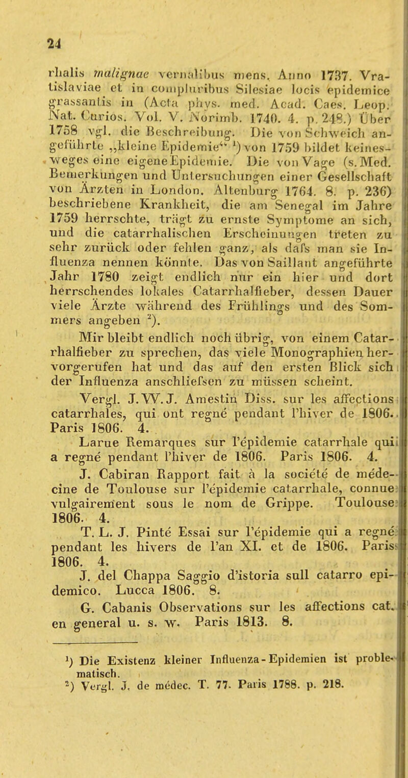 rhalis malignae vernalibu« mens. Anno 1737. Vra- tislaviae et in compluribus Silesiae locis epidemice grassanlis in (Acta phvs. med. Acad. Caes. Leop. Nat. Oarios. Vol. V. i\orimb. 1740. 4. p. 248.) IJber 1758 vgl, die Beschreibung. Die von Schweich an- geführte „kleine Epidemie ')von 1759 bildet keines- wegs; eine eigeneEpidemie. Die von Vage (s.Med. Bemerkungen und Untersuchungen einer Gesellschaft von Ärzten in London. Altenburg 1764. 8. p. 236) beschriebene Krankheit, die am Senegal im Jahre 1759 herrschte, trägt zu ernste Symptome an sich, und die catarrhalischen Erscheinungen treten zu sehr zurück oder fehlen ganz, als dafs man sie In- fluenza nennen könnte. Das von Saillant angeführte Jahr 1780 zeigt endlich nur ein hier und dort herrschendes lokales Catarrhalfieber, dessen Dauer viele Ärzte während des Frühlings und des Som- ; mers angeben 2). Mir bleibt endlich noch übrig, von einem Catar- ! rhalfieber zu sprechen, das viele Monographien her- vorgerufen hat und das auf den ersten Blick sich der Influenza anschliefsen zu müssen scheint. VergL J. W. J. Amestin Diss. sur les affections catarrhales, qui ont regne pendant l'hiver de 1906.. Paris 1806. 4. Larue Remarques sur l'epidemie catarrhale quii a regne pendant l'hiver de 1806. Paris 1806. 4. J. Cabiran Rapport fait ä la societe de mede— eine de Toulouse sur l'epidemie catarrhale, connue^ vulgairement sous le nom de Grippe. Toulouse? 1806. 4. T. L. J. Pinte Essai sur l'epidemie qui a regne? pendant les hivers de l'an XI. et de 1806. Paris* 1806. 4. J. del Chappa Saggio d'istoria sull catarro epi- demico. Lucca 1806. 8. G. Cabanis Observations sur les affections cat. en general u. s. w. Paris 1813. 8. x) Die Existenz kleiner Influenza-Epidemien ist proble- matisch. i 2) Vergl. J, de medec. T. 77. Paris 1788. p. 218.