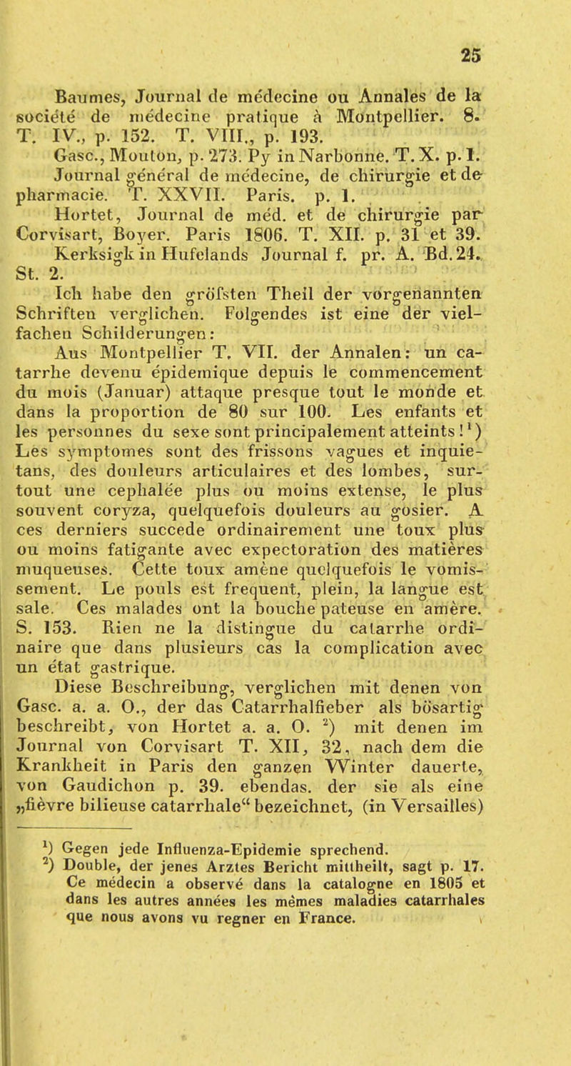 Baumes, Journal de medecine ou Annales de la societe de medecine pratique ä Montpellier. 8. T. IV., p. 152. T. VIII., p. 193. Gase., Mouton, p. 273. Py in Narbonne. T. X. p. 1. Journal g^eneral de medecine, de Chirurgie et de- pharmacie. T. XXVII. Paris, p. 1. Hortet, Journal de med. et de Chirurgie par Corvisart, Boyer. Paris 1806. T. XII. p. 31 et 39. Kerksiork in Hufelands Journal f. pr. A. Bd. 24. St. 2. ° P Ich habe den grö'fsten Theil der vorgenannten Schriften verglichen. Folgendes ist eine der viel- fachen Schilderungen : Aus Montpellier T. VII. der Annalen: un ca- tarrhe devenu epidemique depuis le commencement du mois (Januar) attaque presque tout le monde et dans la proportion de 80 sur 100. Les enfants et les personnes du sexe sont principalement atteints !1) Les symptomes sont des frissons vagues et inquie- tans, des douleurs articulaires et des lombes, sur- tout une cephalee plus ou moins extense, le plus souvent coryza, quelquefois douleurs au gosier. A ces derniers succede ordinairement une toux plus ou moins fatigante avec expectoration des matieres muqueuses. Cette toux amene quelquefois le vomis- sement. Le pouls est frequent, plein, la langue est sale. Ces malades ont la bouche pateuse en amere. S. 153. Rien ne la distingue du calarrhe ordi- naire que dans plusieurs cas la complication avec un etat gastrique. Diese Beschreibung, verglichen mit denen von Gase. a. a. O., der das Catarrhalfieber als bösartig beschreibt, von Hortet a. a. 0. 2) mit denen im Journal von Corvisart T. XII, 32, nach dem die Krankheit in Paris den ganzen Winter dauerte, von Gaudichon p. 39. ebendas. der sie als eine „fievre bilieuse catarrhale bezeichnet, (in Versailles) x) Gegen jede Influenza-Epidemie sprechend. 2) Double, der jenes Arztes Bericht mittheilt, sagt p. 17. Ce medecin a observe dans la catalogne en 1805 et dans les autres annees les memes maladies catarrhales que nous avons vu regner en France. \