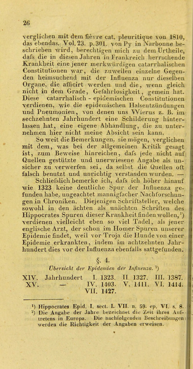 verglichen mit dem fievre cat. pleuritique von 1810, das ebendas. Vol. 23. p.301. von Py in Narbonne be- schrieben wird, berechtigen mich zu dem Urlheile, dafs die in diesen Jahren in Frankreich herrschende Krankheit eine jener merkwürdigen catarrhalischen Constitutionen war, die zuweilen einzelne Gegen- den heimsuchend mit der Influenza nur dieselben Organe, die afficirt werden und die, wenn gleich nicht in dem Grade, Gefahrlosigkeit, gemein hat. Diese catarrhalisch - epidemischen Constitutionen verdienen, wie die epidemischen Halsentzündungen und Pneumonien, von denen uns Wierus z. ß. im sechzehnten Jahrhundert eine Schilderung hinter- lassen hat, eine eigene Abhandlung, die zu unter- nehmen hier nicht meine Absicht sein kann. So weit die Bemerkungen, sie mögen, verglichen mit dem, was bei der allgemeinen Kritik gesagt ist, zum Beweise hinreichen, dafs jede nicht auf Quellen gestützte und unerwiesene Angabe als un- sicher zu verwerfen sei, da selbst die Quellen oft falsch benutzt und unrichtig verstanden wurden. — Schliefslich bemerke ich, dafs ich höher hinauf wie 1323 keine deutliche Spur der Influenza ge- funden habe, ungeachtet mannigfacher Nachforschun- gen in Chroniken. Diejenigen Schriftsteller, welche sowohl in den ächten als unächtcn Schriften des Hippocrates Spuren dieser Krankheit finden wollen,1) verdienen vielleicht eben so viel Tadel, als jener englische Arzt, der schon im Homer Spuren unserer Epidemie findet, weil vor Troja die Hunde von einer Epidemie erkrankten, indem im achtzehnten Jahr- hundert dies vor der Influenza ebenfalls sattgefunden. §. 4. Übersicht der Epidemien der Influenza. 2) XIV. Jahrhundert I. 1323. II 1327. III. 1387. XV. — IV. 1403. V. 1411. VI. 1414. VII. 1427. ») Hippocrates Epid. I. sect. I. VII. n. 59- ep. VI. s. 8. 2) Die Angabe der Jahre bezeichnet die Zeit ihres Auf- tretens in Europa. Die nachfolgenden Beschreibungen i werden die Richtigkeit der Angaben erweisen.