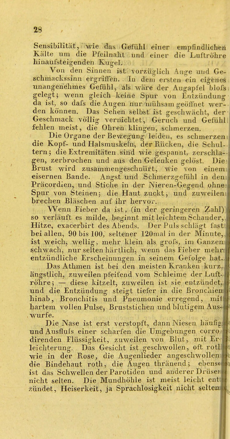 29 Sensibilität, wie das Gefühl einer empfindlichen Kälte um die Pfeilnaht und einer die Luftröhre hinaufsteigenden Kugel. Von den Sinnen ist vorzüglich Auge und Ge- schmackssinn ergriffen. In dem ersten ein eigenes unangenehmes Gefühl, als wäre der Augapfel blofs. gelegt; wenn gleich keine Spur von Entzündung da ist, so dafs die Augen nur mühsam geöffnet wer- den können. Das Sehen selbst ist geschwächt, der Geschmack völlig vernichtet, Geruch und Gefühl fehlen meist, die Ohren klingen, schmerzen. Die Organe der Bewegung leiden, es schmerzeni die Kopf- und Halsmuskeln, der Rücken, die Schul- tern; die Extremitäten sind wie gespannt, zerschla- gen, zerbrochen und aus den Gelenken gelöst. Die> Brust wird zusammengeschnürt, wie von einem; eisernen Bande. Angst und Schmerzgefühl in den; Präcordien, und Stiche in der Nieren-Gegend ohne Spur von Steinen: die Haut zuckt, und zuweilen;: brechen Bläschen auf ihr hervor. Wenn Fieber da ist, (in der geringeren Zahl) so verläuft es milde, beginnt mit leichtem Schauder, Hitze, exacerbirt des Abends. Der Puls schlägt fasti bei allen, 90 bis 100, seltener 120mal in der Minute,, ist weich, wellig, mehr klein als grofs, im GanzenÄ schwach, nur selten härtlich, wenn das Fieber mehr« entzündliche Erscheinungen in seinem Gefolge hat.* Das Athmen ist bei den meisten Kranken kurz.,* ängstlich, zuweilen pfeifend vom Schleime der Luft-.* röhre; — diese kitzelt, zuweilen ist sie entzündet.» und die Entzündung steigt tiefer in die Bronchien« hinab, Bronchitis und Pneumonie erregend, mif» hartem vollen Pulse, Bruststichen und blutigem Aus«»- würfe. Die Nase ist erst verstopft, dann Niesen häufig* und Ausflufs einer scharfen die Umgebungen corro.Ä direnden Flüssigkeit, zuweilen von Blut, mit Er-m! leichterung. Das Gesicht ist geschwollen, oft rotlMt wie in der Rose, die Augenlieder angeschwollen« die Bindehaut roth, die Augen thränend; ebenst« ist das Schwellen der Parotiden und anderer Drüse) jj nicht selten. Die Mundhöhle ist meist leicht entlÄ zündet, Heiserkeit, ja Sprachlosigkeit nicht seltenA