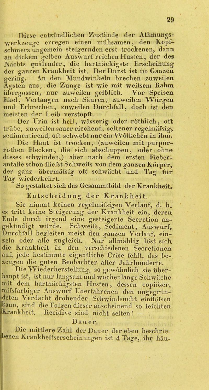 Diese entzündlichen Zustände der Athmungs- werkzeuge erregen einen mühsamen, den Kopf- schmerz ungemein steigernden erst trockenen, dann an dickem gelben Auswurf reichen Husten, der des Nachts quälender, die hartnäckigste Erscheinung der ganzen Krankheit ist. Der Durst ist im Ganzen gering. An den Mundwinkeln brechen zuweilen Ägsten aus, die Zunge ist wie mit weifsem Rahm Übergossen, nur zuweilen gelblich. Vor Speisen Ekel, Verlangen nach Säuren, zuweilen Würgen und Erbrechen, zuweilen Durchfall, doch ist den meisten der Leib verstopft. Der Urin ist hell, wässerig oder rothlich, oft trübe, zuweilen sauer riechend, seltener regelmäfsig, sedimentirend, oft schwebt nur ein Wölkchen in ihm. Die Haut ist trocken, (zuweilen mit purpur- rothen Flecken, die sich abschuppen, oder ohne dieses schwinden,) aber nach dem ersten Fieber- anfalle schon fliefst Schweifs von dem ganzen Körper, der ganz übermäfsig oft schwächt und Tag für Tag wiederkehrt. So gestaltet sich das Gesammtbild der Krankheit. Entscheidung der Krankheit. Sie nimmt keinen regelmäfsigen Verlauf, d. h. es tritt keine Steigerung der Krankheit ein, deren Ende durch irgend eine gesteigerte Secretion an- gekündigt würde. Schweifs, Sediment, Auswurf, Durchfall begleiten meist den ganzen Verlauf, ein- zeln oder alle zugleich. Nur allmählig löst sich die Krankheit in den verschiedenen Secretionen auf, jede hestimmte eigentliche Crise fehlt, das be- zeugen die guten Beobachter aller Jahrhunderte. IDie Wiederherstellung, so gewöhnlich sie über- haupt ist, ist nur langsam und wochenlange Schwäche mit dem hartnäckigsten Husten, dessen copiöser, mifsfarbiger Auswurf Unerfahrenen den ungegrün- deten Verdacht drohender Schwindsucht einflöfsen kann, sind die Folgen dieser anscheinend so leichten IKranldieit. Recidive sind nicht selten! — Dauer. Die mittlere Zahl der Dauer der eben beschrie- benen Krankheitserscheinungen ist 4 Tage, ihr häu-