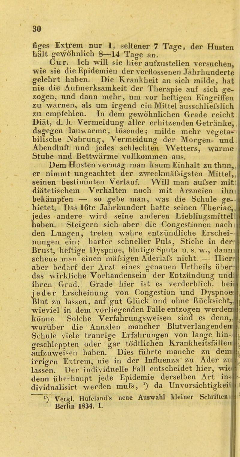 \ 30 figes Extrem nur 1, seltener 7 Tage, der Husten hält gewöhnlich 8—14 Tage an. Cur. Ich will sie hier aufzustellen versuchen, wie sie die Epidemien der verflossenen Jahrhunderte gelehrt haben. Die Krankheit an sich milde, hat nie die Aufmerksamkeit der Therapie auf sich ge- zogen, und dann mehr, um vor heftigen Eingriffen zu warnen, als um irgend ein Mittel ausschliefslich zu empfehlen. In dem gewöhnlichen Grade reicht Diät, d. h. Vermeidung aller erhitzenden Getränke, dagegen lauwarme, lösende; milde mehr vegeta^ bilische Nahrung, Vermeidung der Morgen- und Abendluft und jedes schlechten Wetters, warme Stube und Bettwärme vollkommen aus. Dem Husten vermag man kaum Einhalt zu thun, er nimmt ungeachtet der zweckmäfsigsten Mittel, seinen bestimmten Verlauf. Will man aufser mit diätetischem Verhalten noch mit Arzneien ihn bekämpfen — so gebe man, was die Schule ge- bietet. Das 16te Jahrhundert hatte seinen Theriac, jedes andere wird seine anderen Lieblingsmittel haben. Steigern sich aber die Congestionen nach i den Lungen, treten wahre entzündliche Erschei- nungen ein: harter schneller Puls, Stiche in der- Brust, heftige Dyspnoe, blutige Sputa u. s. w., dann; scheue man einen mäfsigen Aderlafs nicht. — Hier' aber bedarf der Arzt eines genauen Urtheils über: das wirkliche Vorhandensein der Entzündung und ihren Grad. Grade hier ist es verderblich, bei jeder Erscheinung von Congestion und Dyspno Blut zu lassen, auf gut Glück und ohne Rücksicht wieviel in dem vorliegenden Falle entzogen werde könne. Solche Verfahrungsweisen sind es denn worüber die Annalen mancher ßlutverlangende Schule viele traurige Erfahrungen von lange hin geschleppten oder gar tödtlichen Krankheitsfällen aufzuweisen haben. Dies führte manche zu dem irrigen Extrem, nie in der Influenza zu Ader zu lassen. Der individuelle Fall entscheidet hier, wi( denn überhaupt jede Epidemie derselben Art in- dividualisirt werden mufs, *) da Unvorsichtigkeit »)' Viägl. Hufeland's neue Auswahl kleiner Schriften Berlin 1834. I.