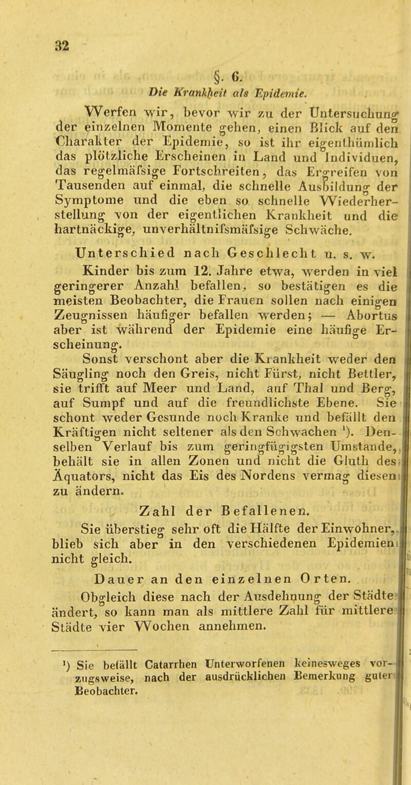 §• 6. Die Krankjieit als Epidemie. Werfen wir, bevor wir zu der Untersuchung1 der einzelnen Momente gehen, einen Blick auf den Charakter der Epidemie, so ist ihr eigenlhümlich das plötzliche Erscheinen in Land und Individuen, das regelmäfsige Fortschreiten, das Ergreifen von Tausenden auf einmal, die schnelle Ausbildung der Symptome und die eben so schnelle Wiederher- stellung von der eigentlichen Krankheit und die hartnäckige, unverhältnifsmäfsige Schwäche. Unterschied nach Geschlecht u. s. w. Kinder bis zum 12. Jahre etwa, werden in viel geringerer Anzahl befallen, so bestätigen es die meisten Beobachter, die Frauen sollen nach einigen Zeugnissen häufiger befallen werden ; — Abortus aber ist während der Epidemie eine häufige Er^ scheinung. Sonst verschont aber die Krankheit weder den Säugling noch den Greis, nicht Fürst, nicht Bettler, sie trifft auf Meer und Land, auf Thal und Berg, auf Sumpf und auf die freundlichste Ebene. Sie schont weder Gesunde noch Kranke und befällt den Kräftigen nicht seltener als den Schwachen '). Den- selben Verlauf bis zum geringfügigsten Umstände, behält sie in allen Zonen und nicht die Gluth des Äquators, nicht das Eis des Nordens vermag diesen zu ändern. Zahl der Befallenen. Sie überstieg sehr oft die Hälfte der Einwohner, blieb sich aber in den verschiedenen Epidemien nicht gleich. Dauer an den einzelnen Orten. Obgleich diese nach der Ausdehnung der Städte ändert, so kann man als mittlere Zahl für mittlere Städte vier Wochen annehmen. l) Sic befällt Catarrhen Unterworfenen keinesweges vor- zugsweise, nach der ausdrücklichen Bemerkung guter Beobachter.