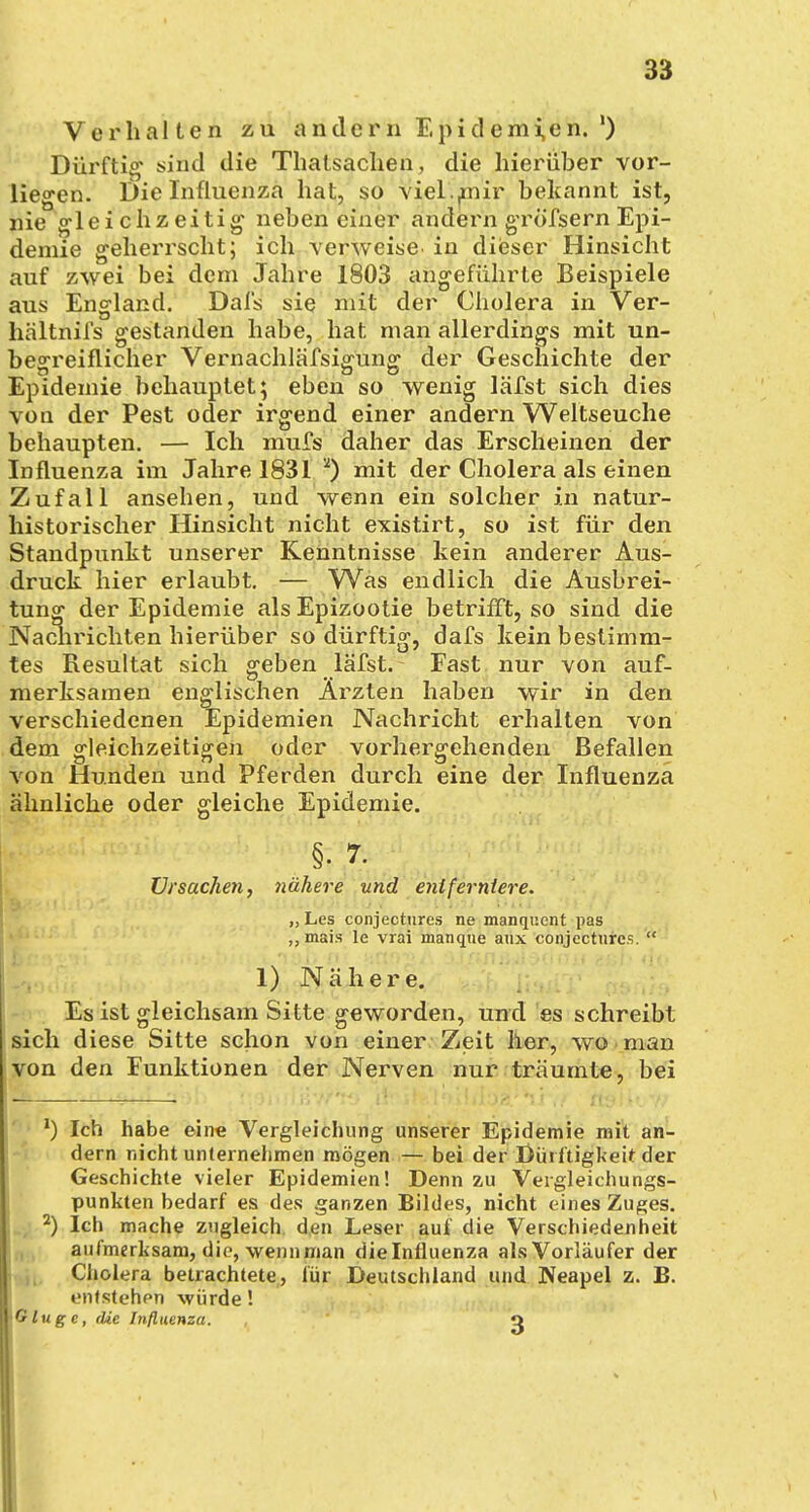 Verhalten zu andern Epidemien. ') Dürftig sind die Thatsachen, die hierüber vor- liegen. Die Influenza hat, so viel .nur bekannt ist, nie gleichzeitig neben einer andern grö'fsern Epi- demie geherrscht; ich verweise in dieser Hinsicht auf zwei bei dem Jahre 1803 angeführte Beispiele aus England. Dal's sie mit der Cholera in Ver- hältnifs gestanden habe, hat man allerdings mit un- begreiflicher Vernachläfsigung der Geschichte der Epidemie behauptet; eben so wenig läfst sich dies von der Pest oder irgend einer andern Weltseuche behaupten. — Ich mufs daher das Erscheinen der Influenza im Jahre 1831 2) mit der Cholera als einen Zufall ansehen, und wenn ein solcher in natur- historischer Hinsicht nicht existirt, so ist für den Standpunkt unserer Kenntnisse kein anderer Aus- druck hier erlaubt. — Was endlich die Ausbrei- tung der Epidemie als Epizootie betrifft, so sind die Nachrichten hierüber so dürftig, dafs kein bestimm- tes Resultat sich geben läfst. Fast nur von auf- merksamen englischen Ärzten haben wir in den verschiedenen Epidemien Nachricht erhalten von dem gleichzeitigen oder vorhergehenden Befallen von Hunden und Pferden durch eine der Influenza ähnliche oder gleiche Epidemie. §. 7. Ursachen, nähere und entferntere. „ Les conjectiires ne manquent pas ,,mais le vrai manque aux conjectiires.  1) Nähere. Es ist gleichsam Sitte geworden, und es schreibt sich diese Sitte schon von einer Zeit her, wo man von den Funktionen der Nerven nur träumte, bei 1) Ich habe eine Vergleichung unserer Epidemie mit an- dern nicht unternehmen mögen — bei der Dürftigkeit der Geschichte vieler Epidemien! Denn zu Veigleichungs- punkten bedarf es des ganzen Bildes, nicht eines Zuges. 2) Ich mache zugleich den Leser auf die Verschiedenheit aufmerksam, die, wenn man dielnfluenza als Vorläufer der Cholera betrachtete, für Deutschland und Neapel z. B. entstehen würde! yOlugc, die Influenza. , q