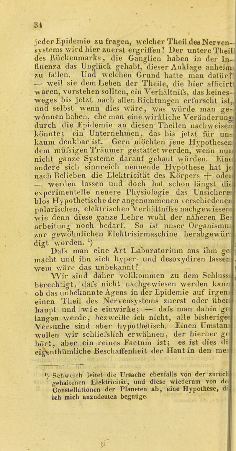 jeder Epidemie zu fragen, welcher Theil des Nerven- systems wird hier zuerst ergriffen ? Der unlere Theil des Rückenmarks, die Ganglien haben in der In- fluenza das Unglück gehabt;, dieser Anklage anheim zu fallen. Und welchen Grand hatte man dafür? — weil sie dem Leben der Theile, die hier afficirtt waren, vorstehen sollten, ein Verhältnifs, das keines- wegs bis jetzt nach allen Richtungen erforscht ist, und selbst wenn dies wäre, was würde man ge- w6nnen haben, ehe man eine wirkliche Veränderun durch die Epidemie an diesen Theilen nachweise könnte; ein Unternehmen, das bis jetzt für uns kaum denkbar ist. Gern möchten jene Hypothese dem müfsigen Träumer gestallet werden, wenn nu nicht ganze Systeme darauf gebaut würden. Eine andere sich sinnreich nennende Hypothese hat j( nach Belieben die Elelctricität des Körpers -f- ode — werden lassen und doch hat schon längst di< experimentelle neuere Physiologie das Unsichere blos Hypothetische der angenommenen verschiedener polarischen, elektrischen Verhällnifse nachgewiesen wie denn diese ganze Lehre wohl der näheren Be arbeitung noch bedarf. So ist unser Organismu zur gewöhnlichen Elektrisirmaschine herabgewüri digt worden. l) Dafs man eine Art Laboratorium aus ihm g( macht und ihn sich hyper- und desoxydiren lassei wem wäre das unbekannt? Wir sind daher vollkommen zu dem Schluss ,j berechtigt, dafs nicht nachgewiesen werden kann ob das unbekannte Agens in der Epidemie auf irgenij] einen Theil des Nervensystems zuerst oder üben haupt und wie einwirke; — dafs man dahin gei langen werde, bezweifle ich nicht, alle bisheriger; Versuche sind aber hypothetisch. Einen Umstan i wollen wir schließlich erwähnen, der hierher gf hört, aber ein reines Factum ist; es ist dies di ei^enlhümliche Beschaffenheit der Haut in den nie: I l) Schweich leitet die Ursache ebenfalls von der zfcrucl gehaltenen Elektricität, und diese wiederum von dt Constellationen der Planeten ab, eine Hypothese, d ich mich anzudeuten begnüge. f