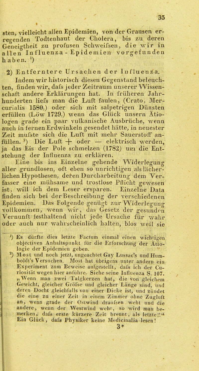 8ten, vielleicht allen Epidemien, von der Grausen er- regenden Todtenhaut der Cholera, bis zu deren Geneigtheit zu profusen Schweifsen, die wir in allen In fluenza - Epidemien vorgefunden haben. *) 2) Entferntere Ursachen der Influenza. Indem wir historisch diesen Gegenstand beleuch- ten, finden wir, dafs jeder Zeitraum unserer Wissen- schaft andere Erklärungen hat. In früheren Jahr- hunderten liefs man die Luft faulen, (Crato, Mer- curialis 1580,) oder sich mit salpetrigen Dünsten erfüllen (Low 1729,) wenn das Glück unsern Ätio- logen grade ein paar vulkanische Ausbrüche, wenn auch in fernen Erdwinkeln gesendet hätte, in neuester Zeit mufste sich die Luft mit mehr Sauerstoff an- füllen. 2) Die Luft -f- oder — elektrisch werden, ja das Eis der Pole schmelzen (1782) um die Ent- stehung der Influenza zu erklären. Eine bis ins Einzelne gehende Widerlegung aller grundlosen, oft eben so unrichtigen als lächer- lichen Hypothesen, deren Durcharbeitung dem Ver- fasser eine mühsame und trostlose Pflicht gewesen ist, will ich dem Leser ersparen. Einzelne Data finden sich bei der Beschreibung der verschiedenen Epidemien. Das Folgende genügt zur Widerlegung vollkommen, wenn wir, das Gesetz der gesunden Vernunft festhaltend nicht jede Ursache für wahr oder auch nur wahrscheinlich halten, blos weil sie J) Es dürfte dies letzte Factum einmal einen wichtigen objectiven Anhaltspunkt für die Erforschung der Ätio- logie der Epidemien geben. 2) Most und noch jetzt, ungeachtet Gay Lussac's und Hum- boldt's Versuchen. Most hat übrigens unter andern ein Experiment zum Beweise aufgestellt, dafs ich der Cu- riosität wegen hier anführe. Siehe seine Influenza S. 107. „Wenn man zwei Talgkerzen hat, die von gleichem Gewicht, gleicher Gröfse und gleicher Länge sind, und deren Docht gleichfalls von einer Dicke ist, und zündet die eine zu einer Zeit in einem Zimmer ohne Zugluft an, wenn grade der Ostwind draufsen weht und die andere, wenn der Westwind weht, so wird man be- merken, dafs erste kürzere Zeit brennt, als letzte]'. Ein Glück, dafs Physiker keine Medicinalia lesen! 3*