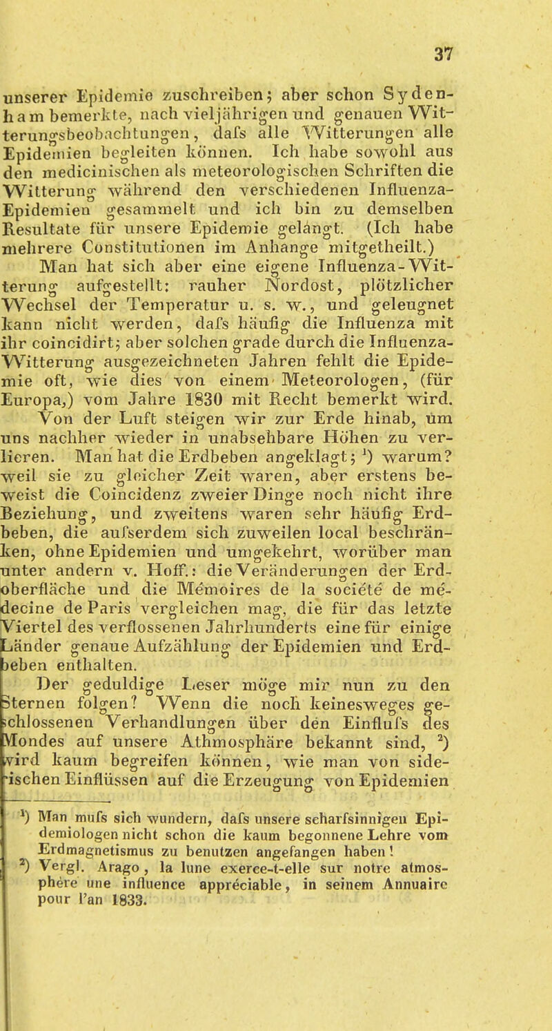 unserer Epidemie zuschreiben; aber schon Syden- ham bemerkte, nach vieljährigen und genauen Wit- terungsbeobachtungen, dafs alle Witterungen alle Epidemien begleiten können. Ich habe sowohl aus den medicinischen als meteorologischen Schriften die Witterung während den verschiedenen Influenza- Epidemien gesammelt und ich bin zu demselben Resultate für unsere Epidemie gelängt. (Ich habe mehrere Constitutionen im Anhange mitgetheilt.) Man hat sich aber eine eigene Influenza-Wit- terung aufgestellt: rauher Nordost, plötzlicher Wechsel der Temperatur u. s. w., und geleugnet kann nicht werden, dafs häuiig die Influenza mit ihr coincidirt; aber solchen grade durch die Influenza- Witterung ausgezeichneten Jahren fehlt die Epide- mie oft, wie dies von einem'Meteorologen, (für Europa,) vom Jahre 1830 mit Recht bemerkt wird. Von der Luft steigen wir zur Erde hinab, um uns nachher wieder in unabsehbare Höhen zu ver- lieren. Man hat die Erdbeben angeklagt;1) warum? weil sie zu gleicher Zeit waren, aber erstens be- weist die Coincidenz zweier Dinge noch nicht ihre Beziehung, und zweitens waren sehr häufig Erd- beben, die aufserdem sich zuweilen local beschrän- ken, ohne Epidemien und umgekehrt, worüber man unter andern v. Hoff.: die Veränderungen der Erd- oberfläche und die Memoires de la societe de me- decine de Paris vergleichen mag, die für das letzte Viertel des verflossenen Jahrhunderts eine für einige Länder genaue Aufzählung der Epidemien und Erd- seben enthalten. Der geduldige Leser möge mir nun zu den Sternen folgen? Wenn die noch keinesweges ge- schlossenen Verhandlungen über den Einflufs des Mondes auf unsere Athmosphäre bekannt sind, 2) ,vird kaum begreifen können, wie man von side- -ischen Einflüssen auf die Erzeugung von Epidemien *) Man mufs sich wundern, dafs unsere scharfsinnigen Epi- demiologen nicht schon die kaum begonnene Lehre vom Erdmagnetismus zu benutzen angefangen haben! *) Vergl. Arago, la lune exerce-t-elle sur notre atmos- phere une influence appreciable, in seinem Annuaire pour l'an 1833.
