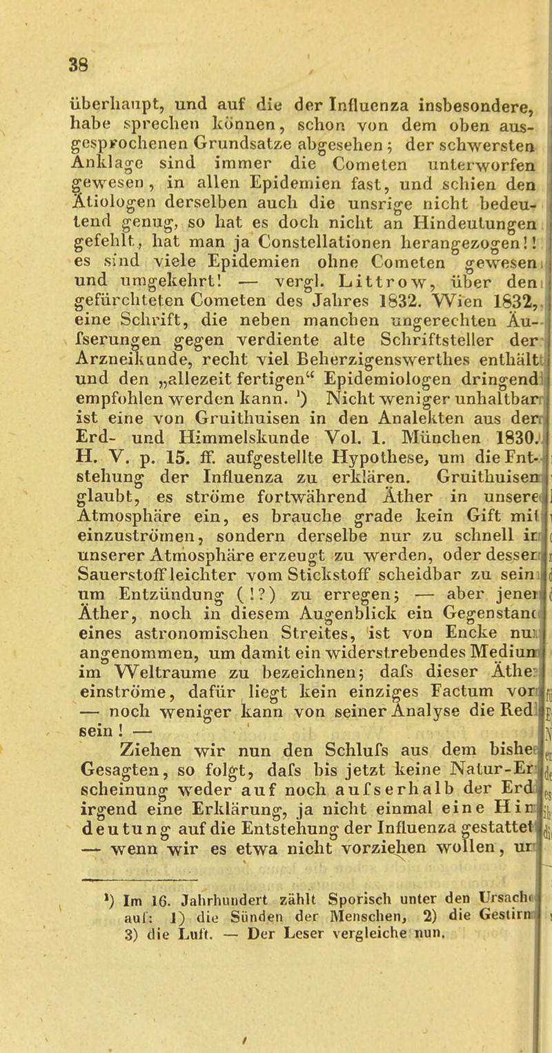 überhaupt, und auf die der Influenza insbesondere, habe sprechen können, schon von dem oben aus- gesprochenen Grundsatze abgesehen ; der schwersten Anklage sind immer die Cometen unterworfen gewesen, in allen Epidemien fast, und schien den Ätiologen derselben auch die unsrige nicht bedeu- tend genug, so hat es doch nicht an Hindeutungen | gefehlt, hat man ja Constellationen herangezogen!! es sind viele Epidemien ohne Cometen gewesen it und umgekehrt! — vergl. Littrow, über dem gefürchteten Cometen des Jahres 1832. Wien 1832,.| eine Schrift, die neben manchen ungerechten Äu— i fserungen gegen verdiente alte Schriftsteller der* Arzneikunde, recht viel Beherzigenswerthes enthältti und den „allezeit fertigen Epidemiologen dringende empfohlen werden kann. ') Nicht weniger unhaltbarq ist eine von Gruithuisen in den Analekten aus den Erd- und Himmelskunde Vol. 1. München 1830.'J H. V. p. 15. ff. aufgestellte Hypothese, um dieFnt- stehung der Influenza zu erklären. Gruithuisen? glaubt, es ströme fortwährend Äther in unsere' Atmosphäre ein, es brauche grade kein Gift mit einzuströmen, sondern derselbe nur zu schnell it unserer Atmosphäre erzeugt zu werden, oder desseri| Sauerstoff leichter vom Stickstoff scheidbar zu sein: um Entzündung (!?) zu erregen; — aber jenen Äther, noch in diesem Augenblick ein Gegenstand eines astronomischen Streites, ist von Encke nux angenommen, um damit ein widerstrebendes Medium; im Welträume zu bezeichnen; dafs dieser Äther einströme, dafür liegt kein einziges Factum von — noch weniger kann von seiner Analyse die Redl sein! — Ziehen wir nun den Schlufs aus dem bishec Gesagten, so folgt, dafs bis jetzt keine Natur-Er scheinung weder auf noch aufserhalb der Erd irgend eine Erklärung, ja nicht einmal eine Hin d e u tu n g auf die Entstehung der Influenza gestattet — wenn wir es etwa nicht vorziehen wollen, un ') Im 16. Jahrhundert zählt Sporisch unter den Ursache auf: 1) die Sünden der Menschen, 2) die Gestirn:! , 3) die Luit. — Der Leser vergleiche nun. /