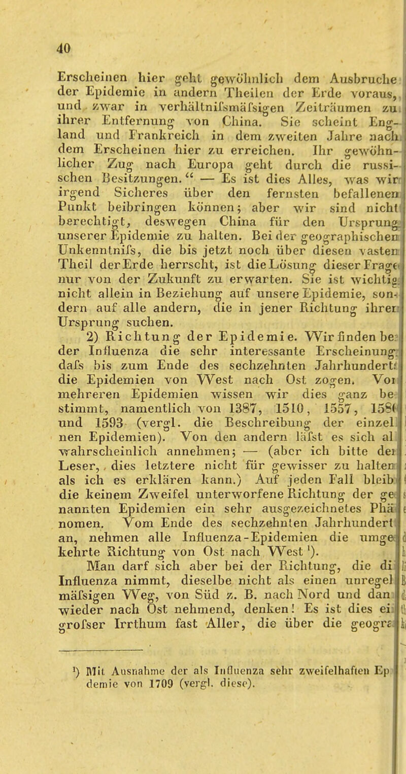 Erscheinen hier geht gewöhnlich dem Ausbruche der Epidemie in andern Theilen der Erde voraus, und zwar in verhältnismäßigen Zeiträumen zu. ihrer Entfernung von China. Sie scheint Eng- land und Frankreich in dem zweiten Jahre nach: dem Erscheinen hier zu erreichen. Ihr gewöhn- licher Zug nach Europa geht durch die russi- schen Besitzungen. — Es ist dies Alles, was wir irgend Sicheres über den fernsten befallenen. Punkt beibringen können; aber wir sind nichtf berechtigt, deswegen China für den Ursprung, unserer Epidemie zu halten. Bei der geographischen Unkenntnifs, die bis jetzt noch über diesen tasten Theil der Erde herrscht, ist dieLösung dieser Frag€< nur von der Zukunft zu erwarten. Sie ist wichtig, nicht allein in Beziehung auf unsere Epidemie, son-: dern auf alle andern, die in jener Richtung ihren Ursprung suchen. 2) Richtung der Epidemie. Wirfindenbe der Influenza die sehr interessante Erscheinung dafs bis zum Ende des sechzehnten Jahrhundert: die Epidemien von West nach Ost zogen. Voi mehreren Epidemien wissen wir dies ganz be stimmt, namentlich von 1387, 1510, 1557, 15S< und 1593 (vergl. die Beschreibung der einzel nen Epidemien). Von den andern läfst es sich al wahrscheinlich annehmen; — (aber ich bitte dei Leser,, dies letztere nicht für gewisser zu halten als ich es erklären kann.) Auf jeden Fall hleib: ( die keinem Zweifel unterworfene Richtung der get $ nannten Epidemien ein sehr ausgezeichnetes Phä e nomen. Vom Ende des sechzehnten Jahrhundert; an, nehmen alle Influenza-Epidemien die umg« d kehrte Richtung von Ost nach West'). Ii Man darf sich aber bei der Richtung, die di Ii Influenza nimmt, dieselbe nicht als einen unregel B mäfsigen Weg, von Süd z. B. nach Nord und dan* q' wieder nach Ost nehmend, denken! Es ist dies eii grofser Irrthum fast Aller, die über die geogre. l) Mit Ausnahme der als Influenza sehr zweifelhaften Ep demie von 1709 (vergl. diese).