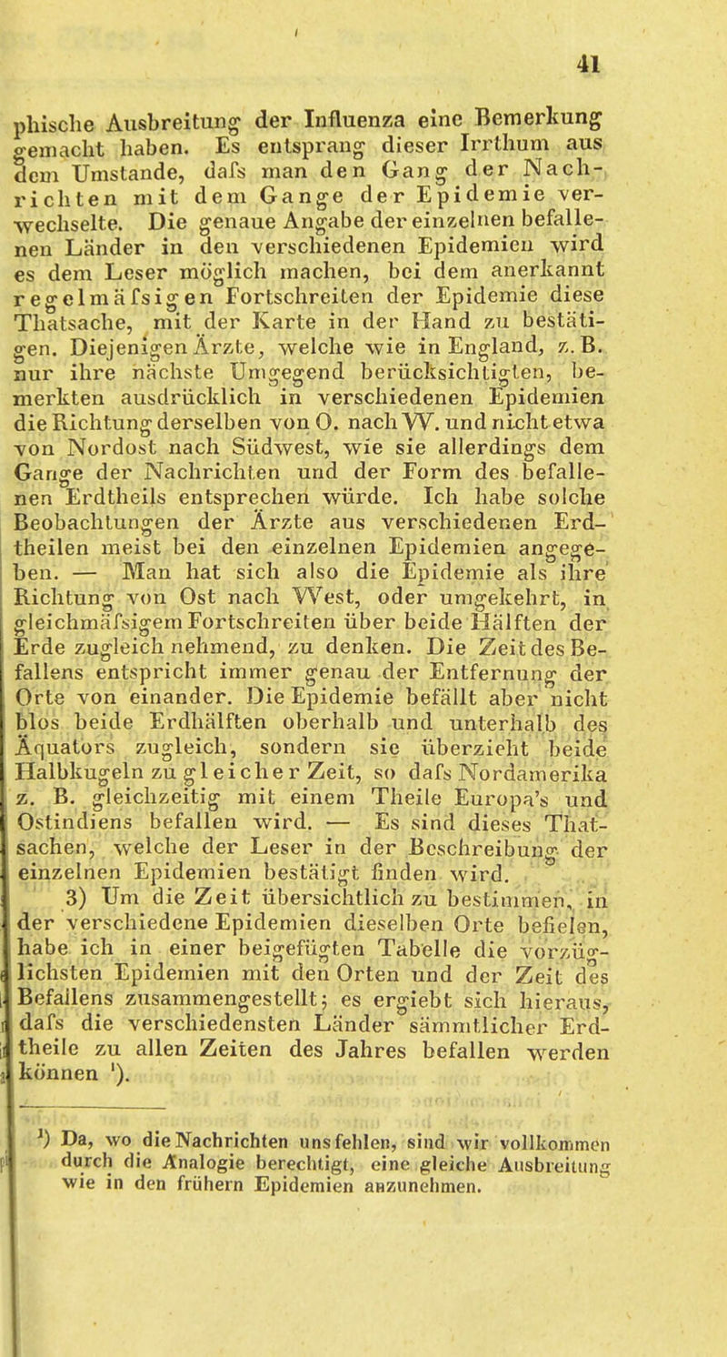 phische Ausbreitung der Influenza eine Bemerkung o-emacht haben. Es entsprang dieser Irrthum aus Sem Umstände, dafs man den Gang der Nach- richten mit dem Gange der Epidemie ver- wechselte. Die genaue Angabe der einzelnen befalle- nen Länder in den -verschiedenen Epidemien wird es dem Leser möglich machen, bei dem anerkannt regelmäfsigen Fortschreiten der Epidemie diese Thatsache, mit der Karte in der Hand zu bestäti- gen. Diejenigen Ärzte, welche wie in England, z.B. nur ihre nächste Umgegend berücksichtigten, be- merkten ausdrücklich in verschiedenen Epidemien die Richtung derselben vonO. nach W. und nicht etwa von Nordost nach Südwest, wie sie allerdings dem Gange der Nachrichten und der Form des befalle- nen Erdtheils entsprechen würde. Ich habe solche Beobachtungen der Ärzte aus verschiedenen Erd- theilen meist bei den einzelnen Epidemien angege- ben. — Man hat sich also die Epidemie als ihre Richtung von Ost nach West, oder umgekehrt, in gleichmäßigem Fortschreiten über beide Hälften der Erde zugleich nehmend, zu denken. Die Zeit des Be- fallens entspricht immer genau der Entfernung der Orte von einander. Die Epidemie befällt aber nicht blos beide Erdhälften oberhalb und unterhalb des Äquators zugleich, sondern sie überzieht beide Halbkugeln zu gl eiche r Zeit, so dafs Nordamerika z. B. gleichzeitig mit einem Theile Europa's und Ostindiens befallen wird. — Es sind dieses Tat- sachen, welche der Leser in der Beschreibung der einzelnen Epidemien bestätigt finden wird. 3) Um die Zeit übersichtlich zu bestimmen, in der verschiedene Epidemien dieselben Orte befielen, habe ich in einer beigefügten Tabelle die vorzüg- lichsten Epidemien mit den Orten und der Zeit des Befailens zusammengestellt 5 es ergiebt sich hieraus, I dafs die verschiedensten Länder sämmtlicher Erd- i theile zu allen Zeiten des Jahres befallen werden können '). J) Da, wo die Nachrichten unsfehlen, sind wir vollkommen durch die Analogie berechtigt, eine gleiche Ausbreitung wie in den frühern Epidemien anzunehmen.
