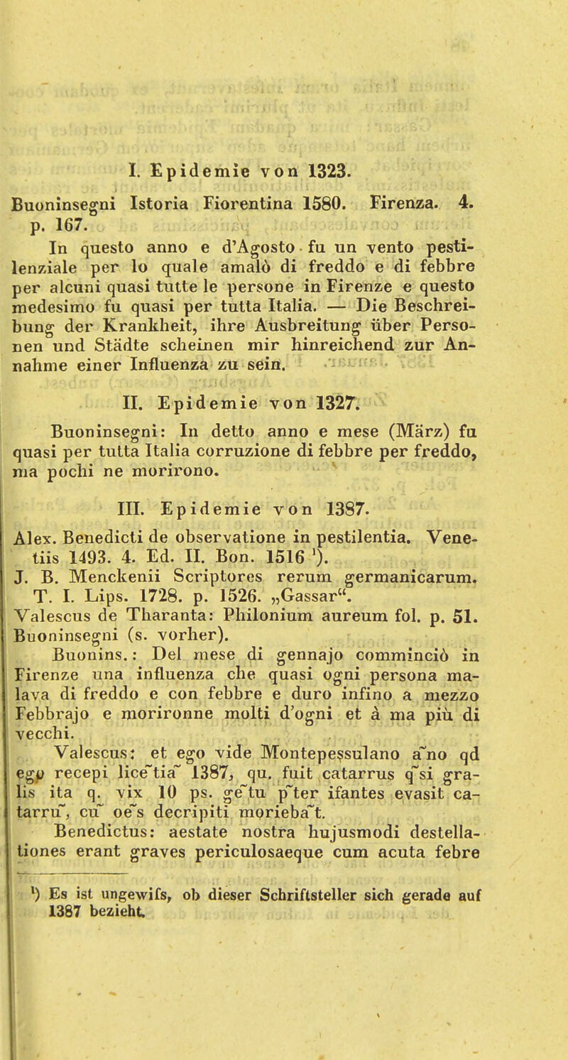 I. Epidemie von 1323. Buoninsegni Istoria Fiorentina 1580. Firenza. 4. p. 167. In questo anno e d'Agosto • fu un vento pesti- lenziale per lo quäle amald di freddo e di febbre per alcuni quasi tutte le persone in Firenze e questo medesimo fu quasi per tutta Italia. — Die Beschrei- bung der Krankheit, ihre Ausbreitung über Perso- nen und Städte scheinen mir hinreichend zur An- nahme einer Influenza zu sein. II. Epidemie von 1327. Buoninsegni: In detto anno e mese (März) fu quasi per tutta Italia corruzione di febbre per freddo, ma pochi ne morirono. III. Epidemie von 1387. Alex. Benedicti de observatione in pestilentia. Vene- tiis 1493. 4. Ed. II. Bon. 1516 % J. B. Menckenii Scriptores rerum germanicarum. T. I. Lips. 1728. p. 1526. „Gassar. Valescus de Tharanta: Philonium aureum fol. p. 51. Buoninsegni (s. vorher). Buonins.: Del mese di gennajo comminciö in Firenze una influenza che quasi ogni persona ma- lava di freddo e con febbre e duro infino a mezzo Febbrajo e morironne molti d'ogni et ä ma piü di vecchi. Valescus: et ego vide Montepessulano a~no qd egu recepi lice~tia~ 1387j qu. fuit catarrus q~si gra- tis ita q. vix 10 ps. ge~tu p~ter ifantes evasit ca- tarru, cu~ oe~s decripiti morieba~t. Benedictus: aestate nostra hujusmodi destella- tiones erant graves periculosaeque cum acuta febre l) Es ist ungewifs, ob dieser Schriftsteller sich gerade auf 1387 bezieht.