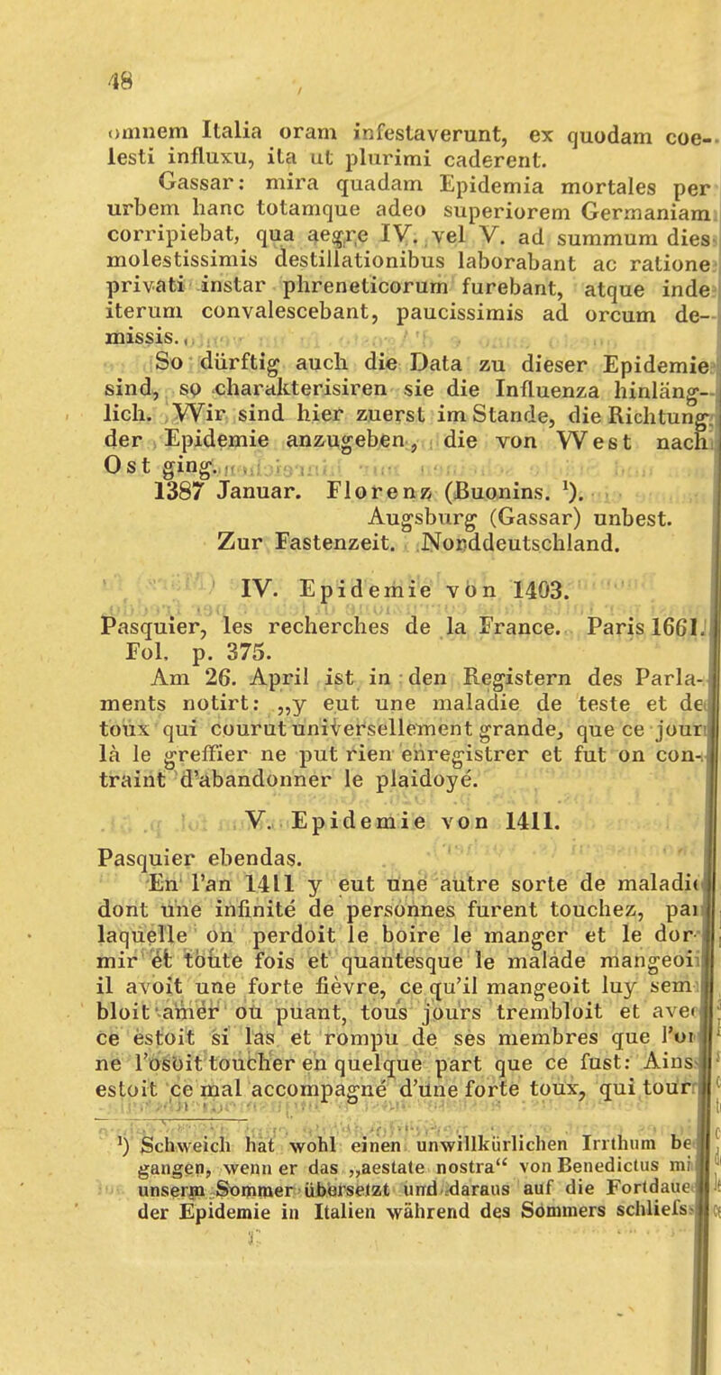 onmem Italia oram infestaverunt, ex quodam coe-- lesti influxu, ita ut plurimi caderent. Gassar: mirä quadam Epidemia mortales per urbem hanc totamque adeo superiorem Germaniam corripiebat, qua aegre IV. vel V. ad summum dies< molestissimis destillationibus laborabant ac ratione privati instar phreneticorum furebant, atque inde^ iterum convalescebant, paucissimis ad orcum de— missis., So dürftig auch die Data zu dieser Epidemie sind, so charakterisiren sie die Influenza hinläng- lich. Wir sind hier zuerst im Stande, die Richtung-: der Epidemie anzugeben, die von West nach! Ost ging. 1387 Januar. Florenz (ßuonins. *). Augsburg (Gassar) unbest. Zur Fastenzeit. Norddeutschland. IV. Epidemie von 1403. . •.')<; i dgfixU axioisjj''*ii»*j ■■■■ »;! Pasquier, les recherches de la France. Paris 1661.; Fol. p. 375. Am 26. April ist in ; den Registern des Paria- I ments notirt: „y eut une malaidie de teste et de] toux qui courut universellement grande, quece jour l lä le greffier ne put rien enregistrer et fut on con-J traint d'abandonner le plaidoye. V. Epidemie von 1411. Pasquier ebendas. En l'an 1411 y eut une autre sorte de maladhJ dont une infinite de personnes furent touchez, pai laquelle on perdoit le boire le manger et le dor ; mir et toute fois et quantesque le malade mangeoi ij il avoit une forte fievre, ce qu'il mangeoit luy senv.i bloit anier ou puant, tous jours trembloit et avecl^ ce estoit si las et rompu de ses membres que l'oi»«* ne l'osoit toucher en quelque part que ce fust: Ains II esloit ce mal accompagne d'üne forte toux, quitou'rrl| ■.' 77~, i . .ni - i- i t .i i,„|( l) Schweich hat wohl einen unwillkürlichen Irrthum be.« gangen, wenn er das „aestate nostra von Benedictus mM* unserm Sommer übersetzt und daraus auf die FortdauetB« der Epidemie in Italien während des Sommers schliefssict 'I