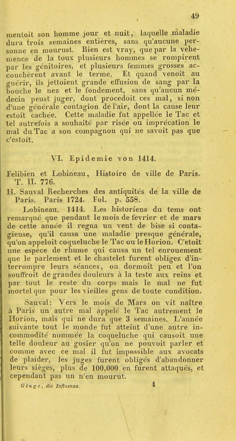 menloit son komme jour et nuit, laquelle maladie dura trois semaines entieres, sans qu'aucune per- sonne en mourust. Bien est vray, quepar la vehe- nience de la toux plusieurs hommes se rompirent par les genitoires, et plusieurs femmes grosses ac- coucherent avant le terme. Et quand venoit au guerir, ils jettoient grande effusion de sang par la bouche le nez et le fondement, sans qu'aucun me- decin peust juger, dont procedoit ces mal, si non d'une generale contagion de l'air, dont la cause leur estoit cachee. Cette maladie fut appellee le Tac et tel autrefois a souhaite par risee ou imprecation le mal du Tac a son compagnon qui ne savoit pas que c'estoit. VI. Epidemie von 1414. Felibien et Lobineau, Histoire de \ille de Paris. T. IL 776. H. Sauval Recherches des antiquites de la ville de Paris. Paris 1724. Fol. p. 558. Lobineau. 1414. Les historiens du tems ont remarque que pendant le mois de fevrier et de mars de cette annee il regna un vent de bise si conta- gieuse, qu'il causa une maladie presque generale, qu'on appeloit coqueluche le Tac ou leHorion. C'etoit une espece de rhume qui causa un tel enrouement que le parlement et le chastelet furent obligez d'in- terrompre leurs seances, on dormoit peu et l'on souffroit de grandes douleurs a la teste aux reins et par tout le reste du corps mais le mal ne fut mortel que pour les vieilles gens de toute condition. Sauval: Vers le mois de Mars on vit naltre a Paris un autre mal appele le Tac autrement le Horion, mais qui ne dura que 3 semaines. L'annee suivante tout le monde fut atteint d'une autre in- commodite nommee la coqueluche qui causoit une teile douleur au gosier qu'on ne pouvoit parier et comme avec ce mal il fut impossible aux avocats de plaider, les juges furent obliges d'abandonner leurs sieges, plus de 100,000 en furent attaques, et cependant pas un n'en mourut. Gluge, die Influenza. 4