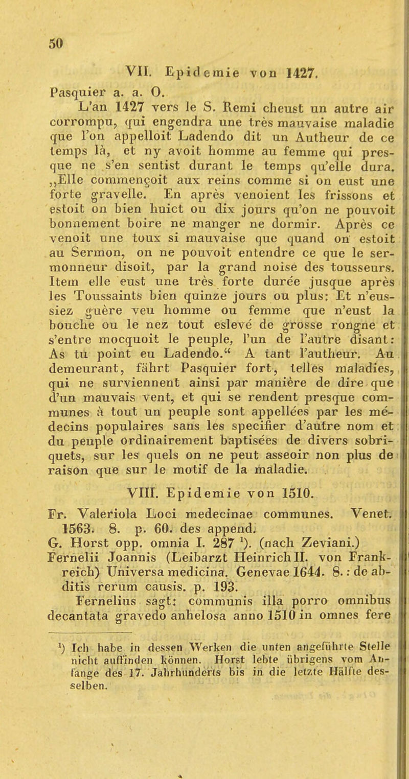 VII. Epidemie von 1427. Pasquier a. a. O. L'an 1427 vers le S. Remi cheust un autre air corrompu, qui engendra une tres mauvaise maladie que Ton appelloit Ladendo dit un Autheur de ce temps lä, et ny avoit horame au femme qui pres- que ne s'en sentist durant le temps qu'elle dura. „Elle commengoit aux reins comme si on eust une forte gravelle. En apres venoient les frissons et estoit on bien huict ou dix jours qu'on ne pouvoit bonnement boire ne manger ne dormir. Apres ce venoit une toux si mauvaise que quand on estoit au Sermon, on ne pouvoit entendre ce que le ser- monneur disoit, par la grand noise des tousseurs. Itetn eile eust une tres forte duree jusque apres les Toussaints bien quinze jours ou plus: Et n'eus- siez guere veu homme ou femme que n'eust la bouche ou le nez tout esleve de grosse rongne et s'entre mocquoit le peuple, Tun de l'autre disant: As tu point eu Ladendo. A iant Fautheur. Au demeurant, fährt Pasquier fort, lelles maladies, qui ne surviennent ainsi par maniere de dire que d'un mauvais vent, et qui se rendent presque com- munes ä tout un peuple sont appellees par les me- decins populaires sans les specifier d'autre nom et du peuple ordinairement baptisees de divers sobri- quets, sur les quels on ne peut asseoir non plus de raison que sur le motif de la maladie. VIII. Epidemie von 1510. Fr. Valeriola Loci medecinae communes. Venet. 1563. 8. p. 60. des append. G. Horst opp. omnia I. 287 lX (nach Zeviani.) Ferneiii Joannis (Leibarzt Heinrich II. von Frank- reich) Universa medicina. Genevae 1644. 8.: de ab- ditis rerum causis. p. 193. Fernelius sagt: communis illa porro omnibus decantata gravedo anhelosa anno 1510 in omnes fere J) Ich habe in dessen Werken die unten angeführte Stelle nicht auffinden können. Horst lebte übrigens vom An- fange des 17. Jahrhunderts bis in die letzte Hälfte des- selben.