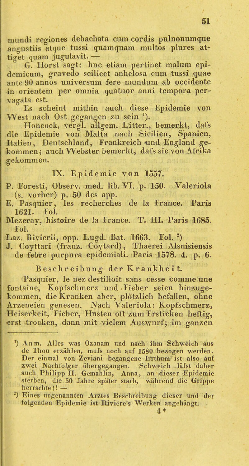 mundi regiones debachata cum cordis pulnonumque angustiis atque tussi quamquam multos plures at- tiget quam jugulavit. — G. Horst sagt: huc etiam pertinet malum epi- demicum, gravedo scilicet anhelosa cum tussi quae ante 90 annos Universum fere mundum ab occidente in orientem per omnia quatuor anni tempora per- vagata est. Es scheint mithin auch diese Epidemie von West nach Ost gegangen zu sein J). Honcock, vergl. allgem. Litter., bemerkt, dafs die Epidemie von Malta nach Sicilien, Spanien, Italien, Deutschland, Frankreich «und England ge- kommen; auch Webster bemerkt, dafs sie von Afrika gekommen. IX. Epidemie von 1557. P. Foresti, Observ. med. lib. VI. p. 150. Valeriola (s. vorher) p. 50 des app. E. Pasquier, les recherches de la France. Paris 1621. Fol. Mezeray, histoire de la France. T. III. Paris 1685. Fol. Laz. Bivierii, opp. Lugd. Bat. 1663. Fol. 2) J. Coyttari (franz. Coytard), Thaerei Alsnisiensis de febre purpura epidemiali. Paris 1578. 4. p. 6. Beschreibung der Krankheit. Pasquier, le nez destilloit sans cesse comme une fontaine, Kopfschmerz und »Fieber seien hinzuge- kommen, die Kranken aber, plötzlich befallen, ohne Arzeneien genesen. Nach Valeriola: Kopfschmerz, Heiserkeit, Fieber, Husten oft zum Ersticken heftig, «rst trocken, dann mit vielem Auswurf; im ganzen J) Anm. Alles was Ozanam und nach ihm Schweich aus de Thou erzählen, mufs noch auf 1580 bezogen werden. Der einmal von Zeviani begangene Irrthum ist also auf zwei Nachfolger übergegangen. Schweich läfst daher auch Philipp II. Gemahlin, Anna, an dieser Epidemie sterben, die 50 Jahre später starb, während die Grippe herrschte J! — 2) Eines ungenannten Arztes Beschreibung dieser und der folgenden Epidemie ist Riviere's Werken angehängt. 4*