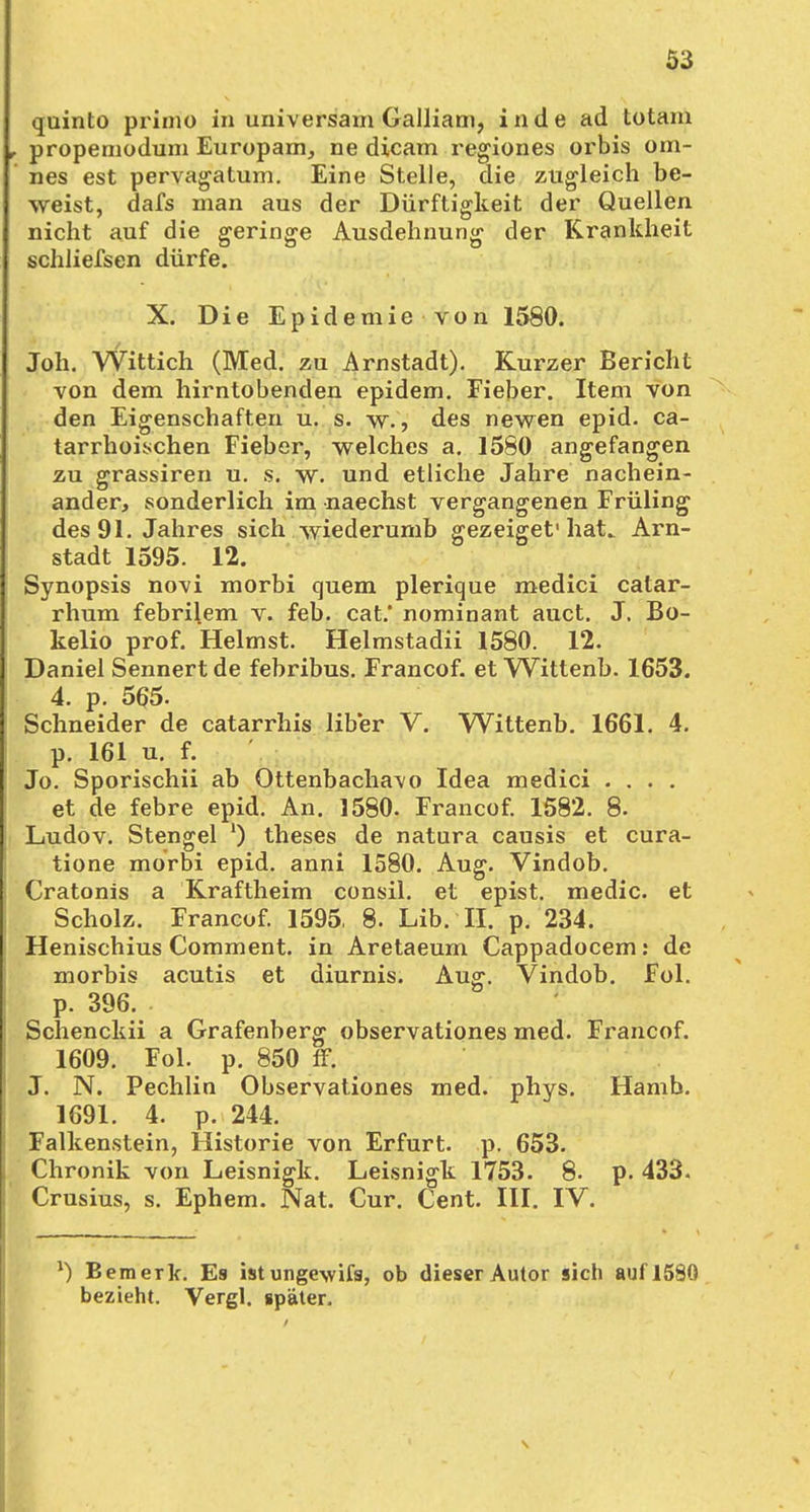 quinto primo in universam Galliam, in de ad totam propemodum Europam, ne dicam regiones orbis om- nes est pervagatum. Eine Stelle, die zugleich be- weist, dafs man aus der Dürftigkeit der Quellen nicht auf die geringe Ausdehnung der Krankheit schliefsen dürfe. X. Die Epidemie von 1580. Joh. Wittich (Med. zu Arnstadt). Kurzer Bericht von dem hirntobenden epidem. Fieber. Item von den Eigenschaften u. s. w., des newen epid. ca- tarrhoischen Fieber, welches a. 1580 angefangen zu grassiren u. s. w. und etliche Jahre nachein- ander, sonderlich im naechst vergangenen Früling des 91. Jahres sich wiederumb gezeiget'hat.. Arn- stadt 1595. 12. Synopsis no-vi morbi quem plerique medici catar- rhum febrilem v. feb. cat.* nominant auct. J. Bo- kelio prof. Heimst. Helmstadii 1580. 12. Daniel Sennert de febribus. Francof. et Wittenb. 1653. 4. p. 565. Schneider de catarrhis über V. Wittenb. 1661. 4. p. 161 u. f. Jo. Sporischii ab Ottenbacha\o Idea medici .... et de febre epid. An. 1580. Francof. 1582. 8. Ludov. Stengel ') theses de natura causis et cura- tione morbi epid. anni 1580. Aug. Vindob. Cratonis a Kraftheim consil. et epist. medic. et Scholz. Francof. 1595, 8. Lib. II. p. 234. Henischius Comment. in Aretaeum Cappadocem: de morbis acutis et diurnis. Aug. Vindob. Fol. p. 396. Schenckii a Grafenberg observationes med. Francof. 1609. Fol. p. 850 ff. J. N. Pechlin Observationes med. phys. Hamb. 1691. 4. p. 244. Falkenstein, Historie von Erfurt, p. 653. Chronik von Leisnigk. Leisnigk 1753. 8. p. 433. Crusius, s. Ephem. Nat. Cur. Cent. III. IV. l) Bemerk. Es ist unge-svifs, ob dieser Autor sich auf 1580 bezieht. Vergl. später.