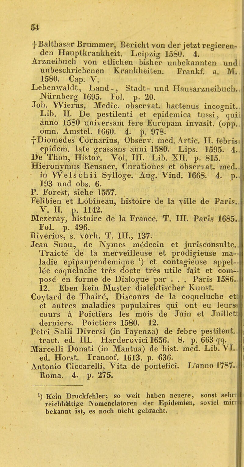 f Balthasar Brummer, Bericht von der jetzt regieren- den Hauptkrankheit. Leipzig 1580. 4. Arzneibuch von etlichen bisher unbekannten und unbeschriebenen Krankheiten. Frankf. a. M. 1580. Cap. V. Lebenwaldt, Land-, Stadt- und Hausarzneibuch. jNürnberg 1695. Fol. p. 20. Joh. Wierus, Medic. observat. hactenus incognit. Lib. II. De pestilenti et epidemica tussi, quii anno 1580 universam fere Europam invasit. (opp. 1 omn. Amstel. 1660. 4. p. 978. fDiomedes Cornarius, Observ. med. Artic. II. febris epidem. late grassans ahni 1580. Lips. 1595. 4.. De Thou, Histor. Vol. III. Lib. XII. p. 815. Hieronymus Reusner, Curationes et observat. med., in Welschii Sylloge. Aug. Vind. 1668. 4. p.. 193 und obs. 6. P. Forest, siehe 1557. Felibien et Lobineau, histoire de la ville de Paris.. V. II. p. 1142. Mezeray, histoire de la France. T. III. Paris 1685. > Fol. p. 496. Riverius, s. vorh. T. III., 137. Jean Suau, de Nymes medecin et jurisconsulte. Traicte de la merveilleuse et prodigieuse ma— ladie epipanpendemique *) et contagieuse appel— lee coqueluche tres docte tres utile fait et com- pose en forme de Dialogue par . . ; Paris 1586. 12. Eben kein Muster dialektischer Kunst. Coytard de Thaire, Discours de la coqueluche ett et autres maladies populaires qui ont eu leurs cours a Poictiers les mois de Juin et Juillett derniers. Poictiers 1580. 12. Petri Salii Diversi (in Fayenza) de febre pestilent.. tract. ed. III. Harderovici 1656. 8. p. 663 qq. Marcelli Donati (in Mantua) de hist. med. Lib. VI. ed. Horst. Francof. 1613. p. 636. Antonio Ciccarelli, Vita de pontefici. L'anno 1787. Roma. 4. p. 275. J) Kein Druckfehlerj so weit haben neuere, sonst sehr reichhaltige Nomenciatoren der Epidemien, soviel mir; bekannt ist, es noch nicht gebracht.