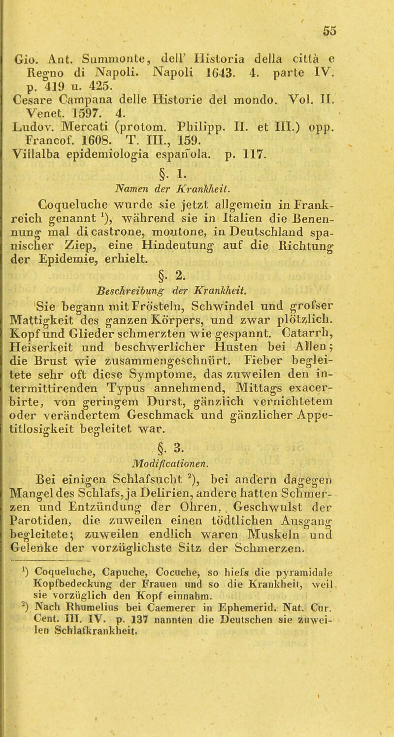 Gio. Ant. Summüiile, dell' Historia della cittä e Regno di Napoli. Napoli 1G43. 4. parte IV. p. 419 u. 425. Cesare Campana delle Historie del mondo. Vol. II. Venet. 1597. 4. Ludov. Mercati (prolom. Philipp. II. et III.) opp. Francof. 1608. T. III., 159. Villalba epidemiologia esparfola. p. 117. §• 1. Namen der Krankheil. Coqueluche wurde sie jetzt allgemein in Frank- reich genannt während sie in Italien die Benen- nung mal di castrone, moutone, in Deutschland spa- nischer Ziep, eine Hindeutung auf die Richtung der Epidemie, erhielt. §. 2. Beschreibung der Krankheit. Sie begann mit Frösteln, Schwindel und grofser Mattigkeit des ganzen Körpers, und zwar plötzlich. Kopf und Glieder schmerzten wie gespannt. Catarrh, Heiserkeit und beschwerlicher Husten bei Allen; die Brust wie zusammengeschnürt. Fieber beglei- tete sehr oft diese Symptome, das zuweilen den in- termittirenden Typus annehmend, Mittags exacer- birte, von geringem Durst, gänzlich vernichtetem oder verändertem Geschmack und gänzlicher Appe- titlosigkeit begleitet war. ■§. 3. Modificationen. Bei einigen Schlafsucht 2), bei andern dagegen Mangel des Schlafs, ja Delirien, andere hatten Schmer- zen und Entzündung der Ohren, . Geschwulst der Parotiden, die zuweilen einen tödtlichen Ausgang begleitete; zuweilen endlich waren Muskeln und Gelenke der vorzüglichste Sitz der Schmerzen. *) Coqueluche, Capuche, Cocuche, so hiefs die pyramidale Kopfbedeckung der Frauen und so die Krankheil, weil sie vorzüglich den Kopf einnahm. 2) Nach Rhumelius bei Caemerer in Ephemerid. Nat. Cur. Cent. III. IV. p. 137 nannten die Deutschen sie zuwei- len Schlafkrankheit.