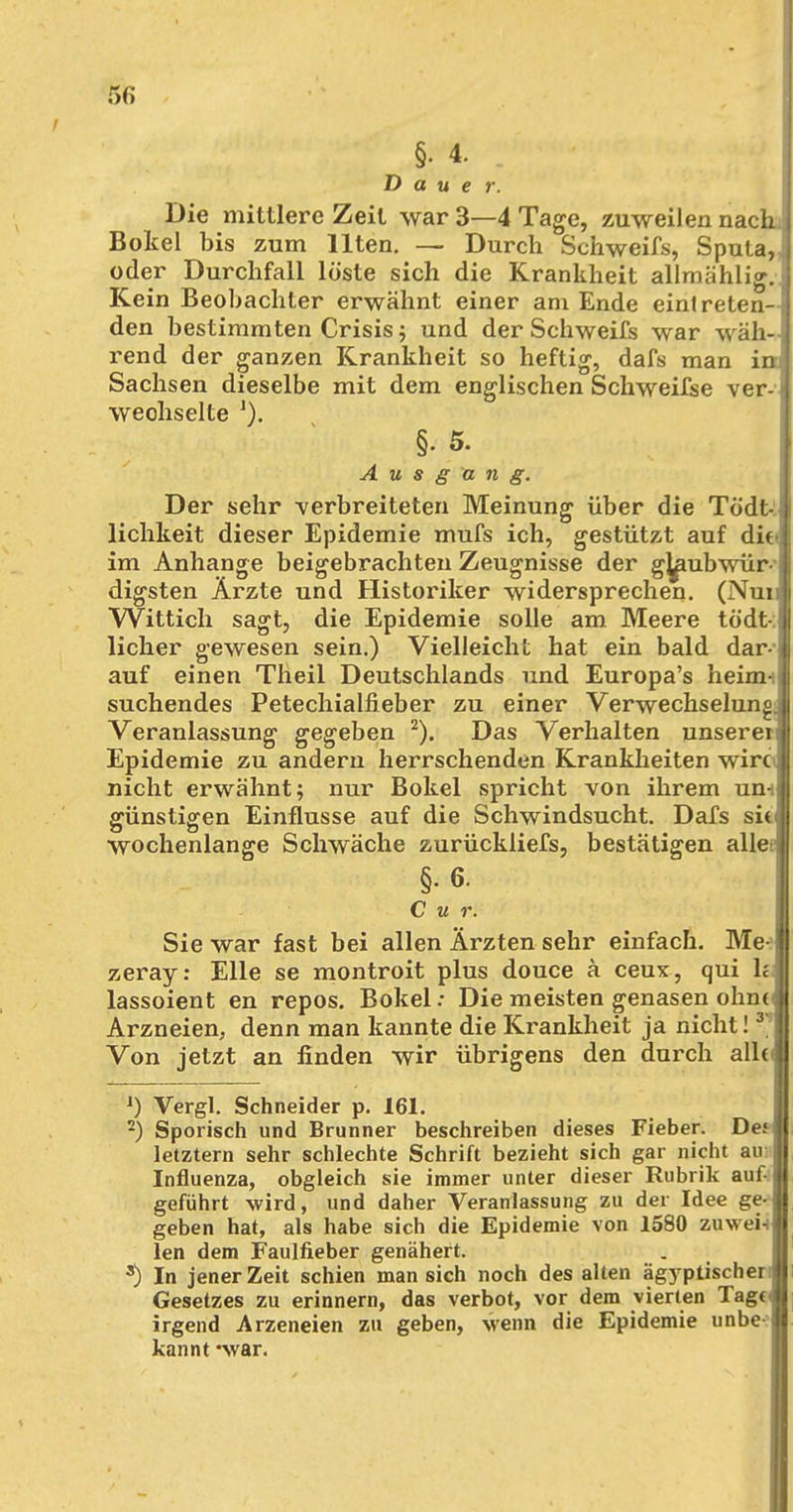 §• 4. Dauer. Die mittlere Zeil war 3—4 Tage, zuweilen nach Bokel bis zum Ilten. — Durch Schweifs, Sputa, oder Durchfall löste sich die Krankheit allmählig.; Kein Beobachter erwähnt einer am Ende eintreten-! den bestimmten Crisis; und der Schweifs war wäh- rend der ganzen Krankheit so heftig, dafs man in Sachsen dieselbe mit dem englischen Schweifse ver- wechselte l). §. 5. Ausgang. Der sehr -verbreiteten Meinung über die Tödt- lichkeit dieser Epidemie mufs ich, gestützt auf dit> im Anhange beigebrachten Zeugnisse der ghmbwür- digsten Ärzte und Historiker widersprechen. (Nun Wittich sagt, die Epidemie solle am. Meere tödt ! lieber gewesen sein.) Vielleicht hat ein bald dar- auf einen Theil Deutschlands und Europa's heim- suchendes Petechialfieber zu einer Verwechselung. Veranlassung gegeben 2). Das Verhalten unsere^ Epidemie zu andern herrschenden Krankheiten wirc nicht erwähnt; nur Bokel spricht von ihrem un-s günstigen Einflüsse auf die Schwindsucht. Dafs siv wochenlange Schwäche zurückliefs, bestätigen alle §. 6. C u r. Sie war fast bei allen Ärzten sehr einfach. Me- zeray: Elle se montroit plus douce ä ceux, qui Ii lassoient en repos. Bokel: Die meisten genasen ohne Arzneien, denn man kannte die Krankheit ja nicht! 3~ Von jetzt an finden wir übrigens den durch all<< J) Vergl. Schneider p. 161. 2) Sporisch und Brunner beschreiben dieses Fieber. De.1 letztern sehr schlechte Schrift bezieht sich gar nicht au: Influenza, obgleich sie immer unter dieser Rubrik auf- geführt wird, und daher Veranlassung zu der Idee ge^ geben hat, als habe sich die Epidemie von 1580 zuwei-i len dem Faulfieber genähert. s) In jener Zeit schien man sich noch des alten ägyptischer Gesetzes zu erinnern, das verbot, vor dem vierten Tage irgend Arzeneien zu geben, wenn die Epidemie unbe-1 kannt *war.