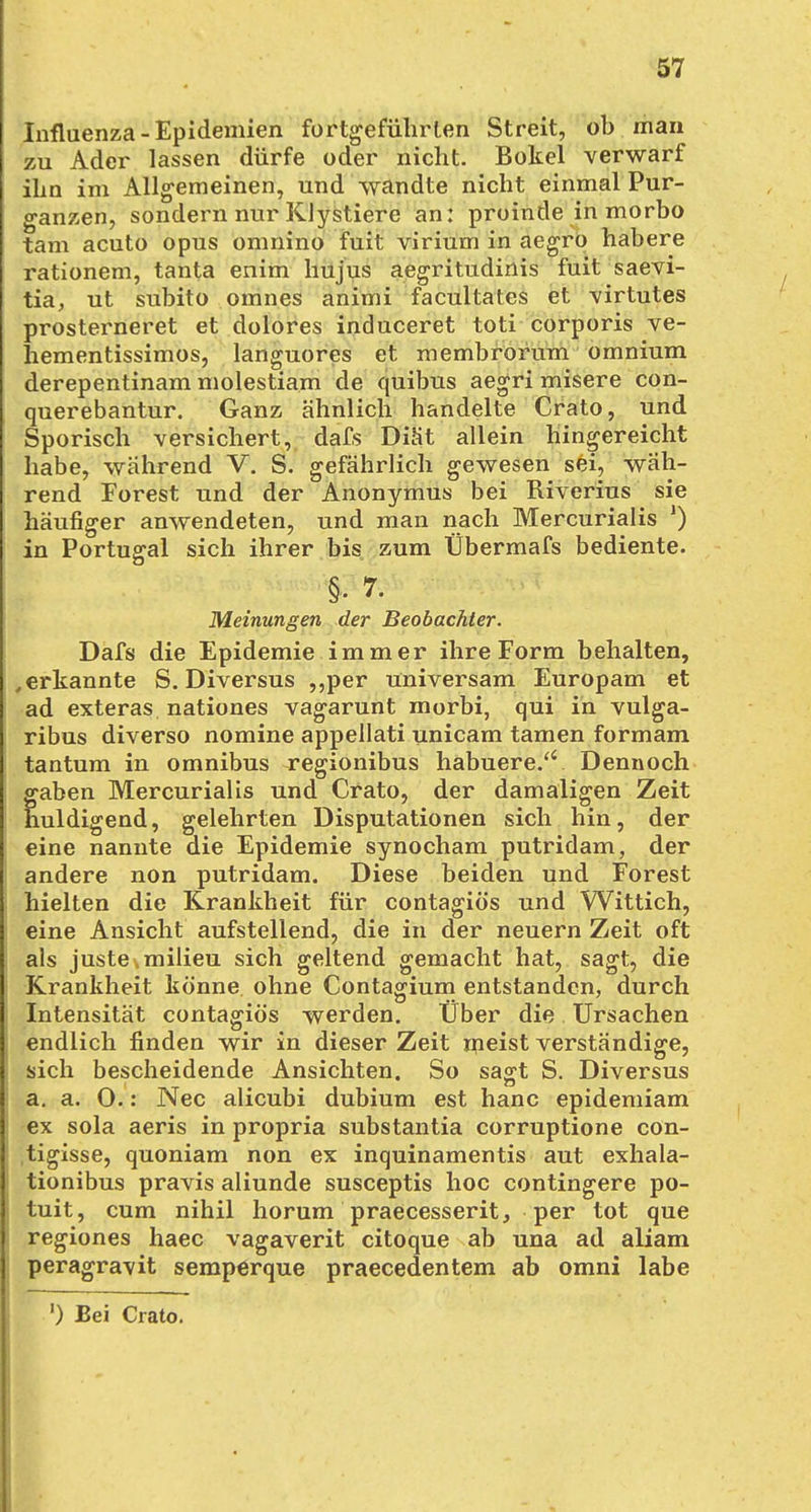 Influenza - Epidemien fortgeführten Streit, ob man zu Ader lassen dürfe oder nicht. Bokel verwarf ihn im Allgemeinen, und wandte nicht einmal Pur- ganzen, sondern nur Klystiere an: proinde in morbo tarn acuto opus omnino fuit virium in aegro habere rationem, tanta enim hu jus aegritudinis fuit saevi- tia, ut subito omnes animi facultates et virtutes prosterneret et dolores induceret toti corporis ve- liementissimos, languores et membrorum omnium derepentinam molestiam de quibus aegri misere con- querebantur. Ganz ähnlich handelte Crato, und Sporisch versichert, dafs Diät allein hingereicht habe, wahrend V. S. gefährlich gewesen sei, wäh- rend Forest und der Anonymus bei Riverius sie häufiger anwendeten, und man nach Mercurialis J) in Portugal sich ihrer bis zum Übermafs bediente. §• 7. Meinungen der Beobachter. Dafs die Epidemie immer ihre Form behalten, , erkannte S. Diversus ,,per universam Europam et ad exteras nationes vagarunt morbi, qui in vulga- ribus diverso nomine appellati unicam tarnen formam tantum in Omnibus regionibus habuere.'' Dennoch gaben Mercurialis und Crato, der damaligen Zeit huldigend, gelehrten Disputationen sich hin, der eine nannte die Epidemie synocham putridam, der andere non putridam. Diese beiden und Forest hielten die Krankheit für contagiös und Wittich, eine Ansicht aufstellend, die in der neuern Zeit oft als justemilieu sich geltend gemacht hat, sagt, die Krankheit könne ohne Contagium entstanden, durch Intensität contagiös werden. Über die Ursachen endlich finden wir in dieser Zeit meist verständige, sich bescheidende Ansichten. So sagt S. Diversus a. a. 0.: Nec alicubi dubium est hanc epidemiam ex sola aeris in propria substantia corruptione con- tigisse, quoniam non ex inquinamentis aut exhala- tionibus pravis aliunde susceptis hoc contingere po- tuit, cum nihil horum praecesserit, per tot que regiones haec vagaverit citoque ab una ad aliam peragra\it semperque praecedentem ab omni labe ') Bei Crato.